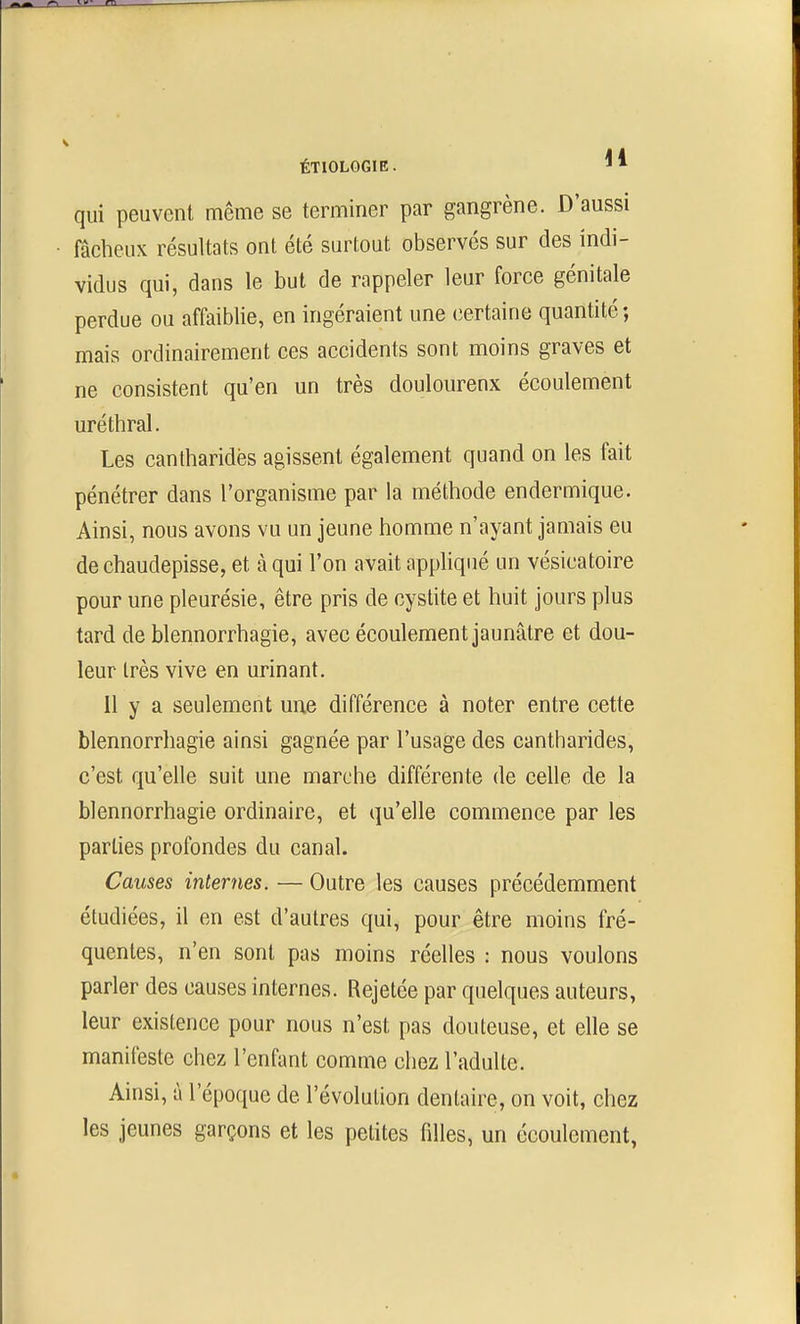 qui peuvent même se terminer par gangrène. D'aussi fâcheux résultats ont été surtout observés sur des indi- vidus qui, dans le but de rappeler leur force génitale perdue ou affaiblie, en ingéraient une (iertaine quantité ♦, mais ordinairement ces accidents sont moins graves et ne consistent qu'en un très douloureux écoulement uréthral. Les cantharidës agissent également quand on les fait pénétrer dans l'organisme par la méthode endermique. Ainsi, nous avons vu un jeune homme n'ayant jamais eu de chaudepisse, et à qui l'on avait appliqué un vésicatoire pour une pleurésie, être pris de cystite et huit jours plus tard de blennorrhagie, avec écoulement jaunâtre et dou- leur très vive en urinant. 11 y a seulement une différence à noter entre cette blennorrhagie ainsi gagnée par l'usage des cantharidës, c'est qu'elle suit une marche différente de celle de la blennorrhagie ordinaire, et qu'elle commence par les parties profondes du canal. Causes internes. — Outre les causes précédemment étudiées, il en est d'autres qui, pour être moins fré- quentes, n'en sont pas moins réelles : nous voulons parler des causes internes. Rejetée par quelques auteurs, leur existence pour nous n'est pas douteuse, et elle se manifeste chez l'enfant comme chez l'adulte. Ainsi, à l'époque de l'évolution dentaire, on voit, chez les jeunes garçons et les petites filles, un écoulement,