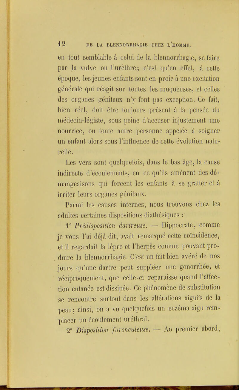 en tout semblable à celui de la blennorrhagie, se faire par la vulve ou l'urèlhre; c'est qu'en effet, à celte époque, les jeunes enfants sont en proie à une excitation générale qui réagit sur toutes les muqueuses, et celles des organes génitaux n'y font pas exception. Ce fait, bien réel, doit êire toujours présent à la pensée du médecin-légiste, sous peine d'accuser injustement une nourrice, ou toute autre personne appelée à soigner un enfant alors sous l'influence de cette évolution natu- relle. Les vers sont quelquefois, dans le bas âge, la cause indirecte d'écoulements, en ce qu'ils amènent des dé- mangeaisons qui forcent les enfants à se gratter et à irriter leurs organes génitaux. Parmi les causes internes, nous trouvons chez les adultes certaines dispositions diathésiques : 1° Prédisposition dartreuse. — Hippocrate, comme je vous l'ai déjà dit, avait remarqué celte coïncidence, et il regardait la lèpre et l'herpès comme pouvant pro- duire la blennorrhagie. C'est un fait bien avéré de nos jours qu'une dartre peut suppléer une gonorrhée, et réciproquement, que celle-ci reparaisse quand l'affec- tion cutanée est dissipée. Ce phénomène de substitution se rencontre surtout dans les altérations aiguës de la peau; ainsi, on a vu quelquefois un eczéma aigu rem- placer un écoulement uréthral. 2° Disposition faronculeuse. — Au premier abord,