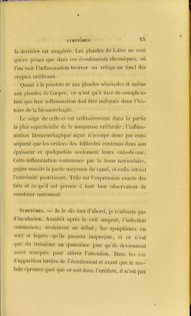 la dernière est exagérée. Les glandes de Litire ne sont guère prises que dans ces écoulements chroniques, où l'on voit l'inflammation frouver un refuge au fond des cryptes urélhraux. Quant à la prostate et aux glandes séminales et même aux glandes de Cooper, ce n'est qu'à litre de complica- tion que leur inflammation doit être indiquée dans l'his- toire de la bleimorrhagie. Le siège de cefle-ci est ordinairement dans la partie la plus superflcielle de la muqueuse uréthrale ; l'inflam- mation blennorrhagique aiguë n'occupe donc par con- séquent que les orifices des follicules contenus dans son épaisseur et quelquefois seulement leurs culs-de-sac. Cette inflammation commence par la fosse naviculaire, gagne ensuite la partie moyenne du canal, et enfin atteint l'extrémité postérieure. Telle est l'expression exacte des faits et ce qu'il est permis à tout bon observateur de constater nettement. Symptômes. — Je le dis tout d'abord, je n'admets pas d'incubation. Aussitôt après le coït suspect, l'infection commence; seulement au début, les symptômes en sont si légers qu'ils passent inaperçus, et ce n'est (\u(i du troisième au quatrième jour qu'ils deviennent assez marqués pour attirer l'attention. Dans les cas d'apparition tardive de l'écoulement et avant que le ma- lade éprouve quoi que ce soit dans l'urèthre, il n'est pas