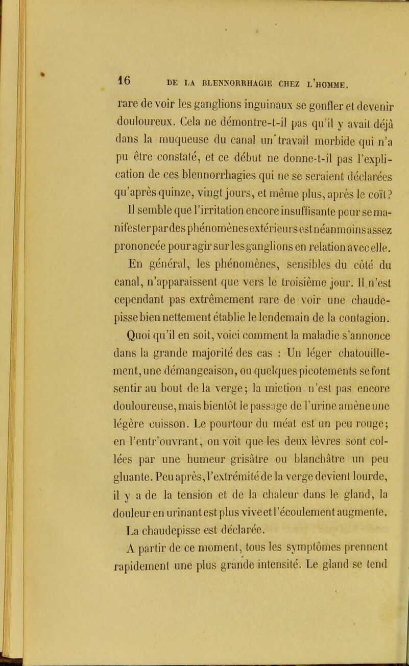 rare de voir les ganglions inguinaux se gonfler et devenir douloureux. Cela ne démontre-l-il pas qu'il y avail déjà dans la muqueuse du canal un'travail morbide qui n'a pu être constaté, et ce début ne donne-t-il pas l'expli- cation de ces blennorrhagies qui ne se seraient déclarées qu'après quinze, vingt jours, et même plus, après le coït? Il semble que l'irritation encore insuffisante poursema- nifesterpardesphénomènesextérieursestnéanmoinsassez prononcée pouragir sur Icsganglions en relation avec elle. En général, les phénomènes, sensibles du côté du canal, n'apparaissent que vers le troisième jour. Il n'est cependant pas extrêmement rare de voir une chaude- pissebien nettement établie le lendemain de la contagion. Quoi qu'il en soit, voici comment la maladie s'annonce dans la grande majorité des cas : Un léger chatouille- ment, une démangeaison, ou quelques picotements se font sentir au bout delà verge; la miction n'est pas encore douloureuse, mais bientôt le passage de l'urine amène une légère cuisson. Le pourtour du méat est un peu rouge; en l'entr'ouvrant, on voit que les deux lèvres sont col- lées par une humeur grisâtre ou blanchâtre un peu gluante. Peu après, l'extrémité de la verge devient lourde, il y a de la tension et de la chaleur dans le gland, la douleur en urinant est plus viveet l'écoulement augmente. La chaudepisse est déclarée. A partir de ce moment, tous les sym[)lômes prennent rapidement une plus grande intensité. Le gland se tend