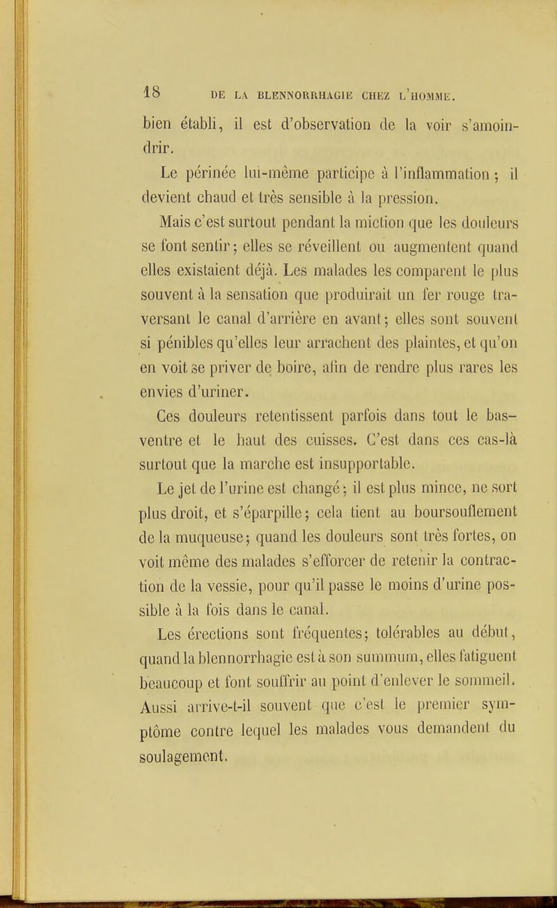 bien établi, il est d'observation de la voir s'amoin- drir. Le périnée lui-même participe à l'inflammation ; il devient chaud et très sensible à la pression. Mais c'est surtout pendant la miction que les douleurs se font sentir; elles se réveillent ou augmentent quand elles existaient déjà. Les malades les comparent le plus souvent à la sensation que produirait un fer rouge tra- versant le canal d'arrière en avant; elles sont souvent si pénibles qu'elles leur arrachent des plaintes, et qu'on en voit se priver de boire, afin de rendre plus rares les envies d'uriner. Ces douleurs retentissent parfois dans tout le bas- ventre et le haut des cuisses. C'est dans ces cas-là surtout que la marche est insupportable. Le jet de l'urine est changé ; il est plus mince, ne sort plus droit, et s'éparpille ; cela tient au boursouflement de la muqueuse; quand les douleurs sont très fortes, on voit même des malades s'efforcer de retenir la contrac- tion de la vessie, pour qu'il passe le moins d'urine pos- sible à la fois dans le canal. Les érections sont iréquentes; tolérables au début, quand la blennorrhagie est à son summum, eUes fatiguent beaucoup et font souffrir au point d'enlever le sommeil. Aussi arrive-t-il souvent que c'est le premier sym- ptôme contre lequel les malades vous demandent du soulagement.