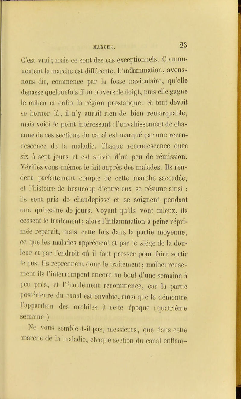 C'est vrai ; mais ce sont des cas exceptionnels. Commu- nément la marche est différente. L'inflammation, avons- nous dit, commence par la fosse naviculaire, qu'elle dépasse quelquefois d'un travers de doigt, puis elle gagne le milieu et enfin la région prostatique. Si tout devait se borner là, il n'y aurait rien de bien remarquable, mais voici le point intéressant : l'envahissement de cha- cune de ces sections du canal est marqué par une recru- descence de la maladie. Chaque recrudescence dure six à sept jours et est suivie d'un peu de rémission. Vérifiez vous-mêmes le fait auprès des malades. Ils ren- dent parfaitement compte de cette marche saccadée, et l'histoire de beaucoup d'entre eux se résume ainsi : ils sont pris de chaudepisse et se soignent pendant une quinzaine de jours. Voyant qu'ils vont mieux, ils cessent le traitement; alors l'inflammation à peine répri- mée reparaît, mais cette fois dans la partie moyenne, ce que les malades apprécient et par le siège de la dou- leur et par l'endroit où il faut presser pour faire sortir le pus. Us reprennent donc le traitement; malheureuse- ment ils l'interrompent encore au bout d'une semaine à peu près, et l'écoulement recommence, car la partie postérieure du canal est envahie, ainsi que le démontre l'apparilion des orchiles à celte époque (quatrième semaine.) Ne vous semble-t-il pas, messieurs, que dans cette marche de la maladie, chaque section du canal enflam-