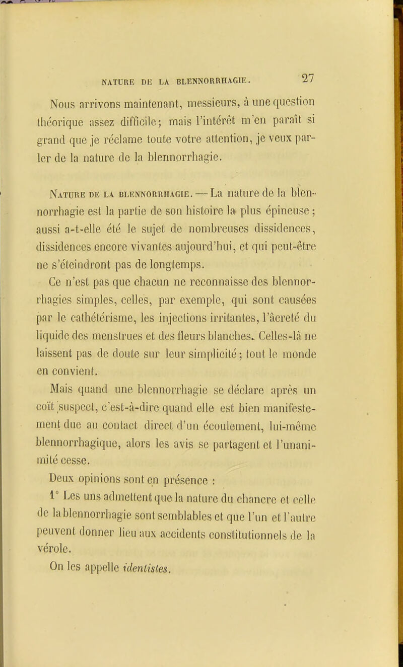 Nous arrivons maintenant, messieurs, à une question théorique assez difficile; mais l'intérêt m'en paraît si grand que je réclame toute votre attention, je veux par- ler de la nature de la blennorrhagie. Nature de la blennorrhagie. — La nature de la blen- norrhagie est la partie de son histoire la plus épineuse ; aussi a-t-elle été le sujet de nombreuses dissidences, dissidences encore vivantes aujourd'hui, et qui peut-être ne s'éteindront pas de longtemps. Ce n'est pas que chacun ne reconnaisse des blennor- rhagies simples, celles, par exemple, qui sont causées par le cathétérisme, les injections irritantes, l'acreté du liquide des menstrues et des fleurs blanches. Celles-là ne laissent pas de doute sur leur simplicité; tout le monde en convient. Mais quand une blennorrhagie se déclare après un coït suspect, c'est-à-dire quand elle est bien manifeste- ment due au contact direct d'un écoulement, lui-même blennorrhagique, alors les avis se partagent et l'unani- mité cesse. Deux opinions sont en présence : 1 Les uns admettent que la nature du chancre et celle de la blennorrhagie sont semblables et que l'un etraulre peuvent donner lieu aux accidents constitutionnels de la vérole. On les appelle idenlistes.