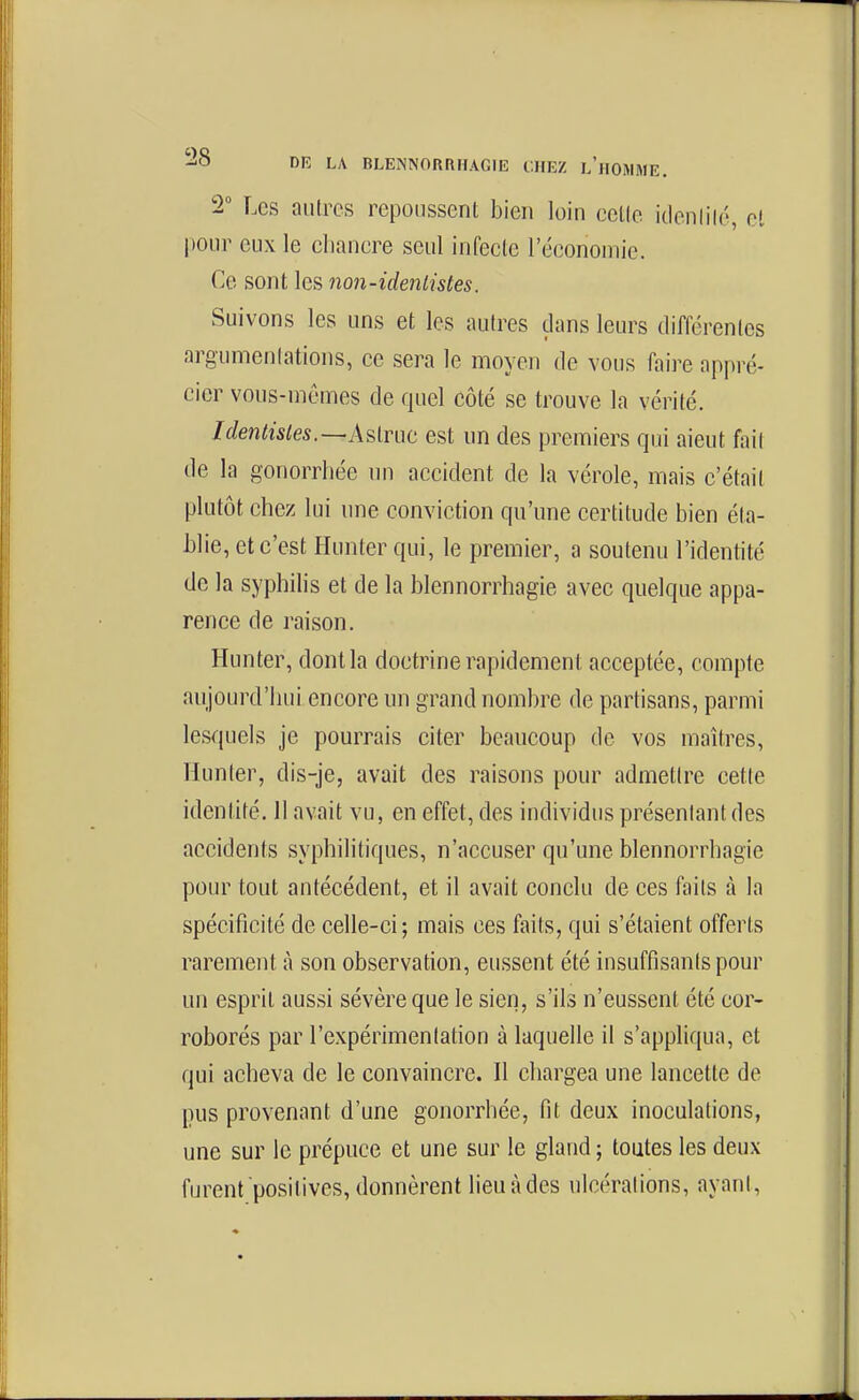 2 Les autres repoussent bien loin eettc idenliié, et pour eux le cbanere seul infecte l'économie. Ce sont les non-idenlistes. Suivons les uns et les autres dans leurs différentes argumentations, ce sera le moyen de vous faire appré- cier vous-mêmes de quel côté se trouve la vérité. Identistes.—A^imt est un des premiers qui aient fait de la gonorrhée un accident de la vérole, mais c'était plutôt chez lui une conviction qu'une certitude bien éta- blie, et c'est Hunter qui, le premier, a soutenu l'identité de la syphilis et de la blennorrhagie avec quelque appa- rence de raison. Hunter, dont la doctrine rapidement acceptée, compte aujourd'hui encore un grand nombre de partisans, parmi lesquels je pourrais citer beaucoup de vos maîtres, Hunter, dis-je, avait des raisons pour admettre cette identité. II avait vu, en effet, des individus présentant des accidents syphilitiques, n'accuser qu'une blennorrhagie pour tout antécédent, et il avait conclu de ces faits à la spécificité de celle-ci; mais ces faits, qui s'étaient offerts rarement à son observation, eussent été insuffisants pour un esprit aussi sévère que le sien, s'ils n'eussent été cor- roborés par l'expérimentation à laquelle il s'appliqua, et qui acheva de le convaincre. Il chargea une lancette de pus provenant d'une gonorrhée, fit deux inoculations, une sur le prépuce et une sur le gland ; toutes les deux furent positives, donnèrent lieu à des ulcérations, ayant.