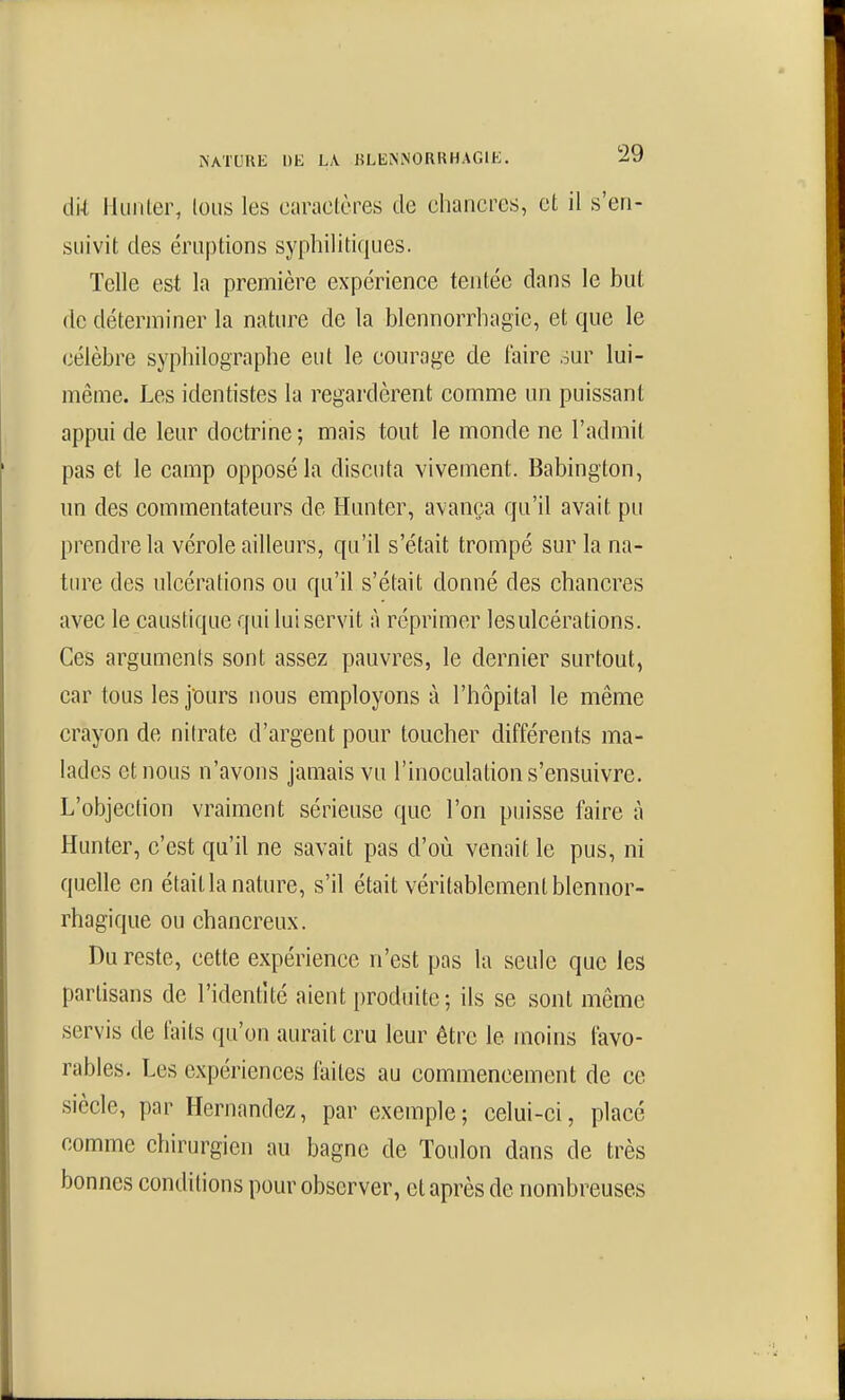 dk liuiiler, Ions les caractères de chancres, et il s'en- suivit des éruptions syphilitiques. Telle est la première expérience tentée dans le but de déterminer la nature de la blennorrhagic, et que le célèbre syphilographe eut le courage de l'aire our lui- même. Les identistes la regardèrent comme un puissant appui de leur doctrine ; mais tout le monde ne l'admit pas et le camp opposé la discuta vivement. Babington, un des commentateurs de Hunter, avança qu'il avait pu prendre la vérole ailleurs, qu'il s'était trompé sur la na- ture des ulcérations ou qu'il s'était donné des chancres avec le caustique qui lui servit à réprimer les ulcérations. Ces arguments sont assez pauvres, le dernier surtout, car tous les j'ours nous employons à l'hôpital le même crayon de nitrate d'argent pour toucher différents ma- lades et nous n'avons jamais vu l'inoculation s'ensuivre. L'objection vraiment sérieuse que l'on puisse faire à Hunter, c'est qu'il ne savait pas d'où venait le pus, ni quelle en était la nature, s'il était véritablement blennor- rhagique ou chancreux. Du reste, cette expérience n'est pas la seule que les partisans de l'identité aient produite; ils se sont même servis de faits qu'on aurait cru leur être le moins favo- rables. Les expériences faites au commencement de ce siècle, par Hernandez, par exemple; celui-ci, placé comme chirurgien au bagne de Toulon dans de très bonnes conditions pour observer, et après de nombreuses