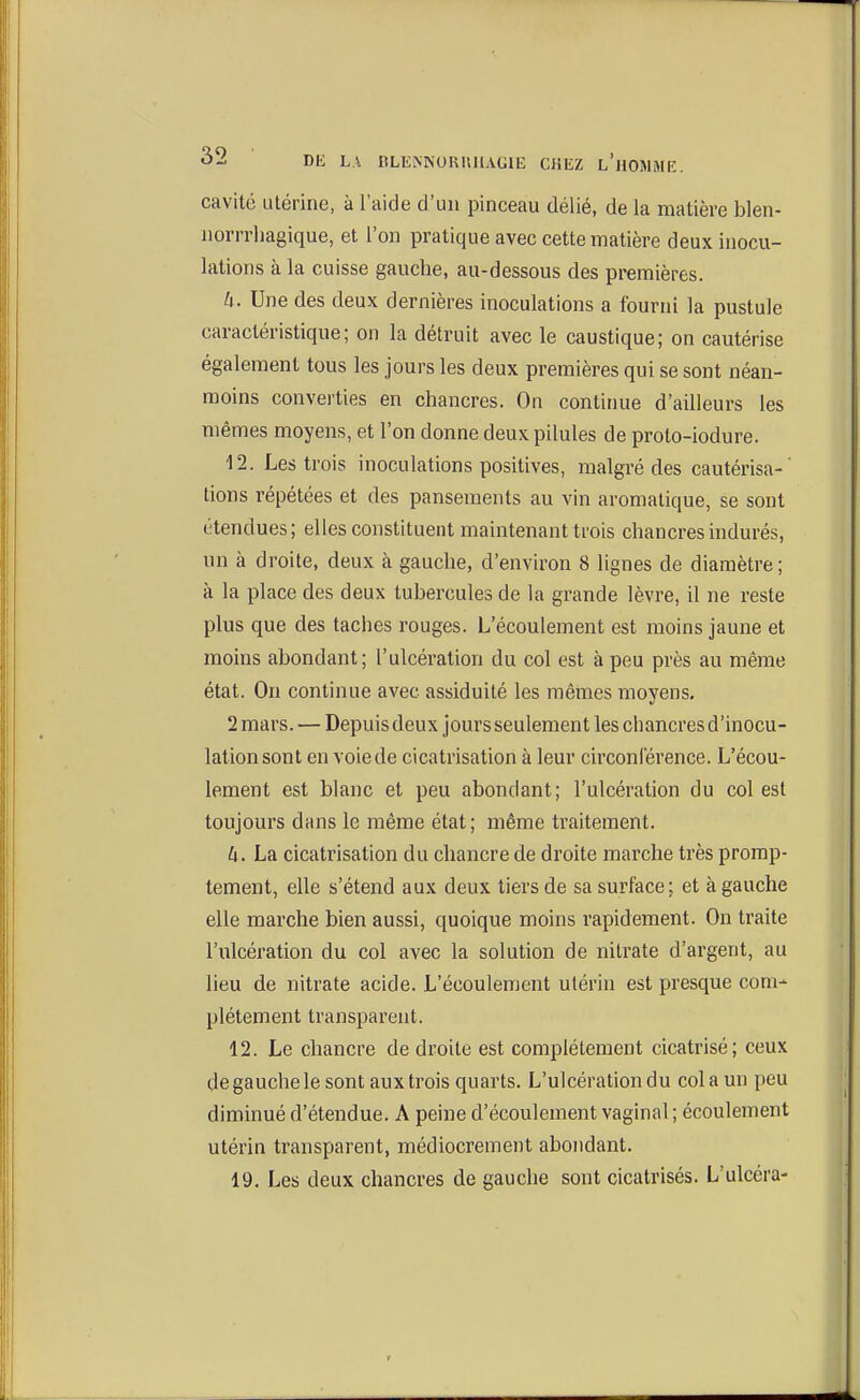 cavité utérine, à l'aide d'un pinceau délié, de la matière blen- norrrhagique, et l'on pratique avec cette matière deux inocu- lations à la cuisse gauche, au-dessous des premières. k. Une des deux dernières inoculations a fourni la pustule caractéristique; on la détruit avec le caustique; on cautérise également tous les jours les deux premières qui se sont néan- moins converties en chancres. On continue d'ailleurs les mêmes moyens, et l'on donne deux pilules de proto-iodure. 12. Les trois inoculations positives, malgré des cautérisa-' tions répétées et des pansements au vin aromatique, se sont étendues; elles constituent maintenant trois chancres indurés, un à droite, deux à gauche, d'environ 8 lignes de diamètre; à la place des deux tubercules de la grande lèvre, il ne reste plus que des taches rouges. L'écoulement est moins jaune et moins abondant; l'ulcération du col est à peu près au même état. On continue avec assiduité les mêmes moyens. 2 mars. — Depuis deux jours seulement les chancres d'inocu- lation sont en voie de cicatrisation à leur circonlérence. L'écou- lement est blanc et peu abondant; l'ulcération du col est toujours dans le même état; même traitement. h. La cicatrisation du chancre de droite marche très promp- tement, elle s'étend aux deux tiers de sa surface; et à gauche elle marche bien aussi, quoique moins rapidement. On traite l'ulcération du col avec la solution de nitrate d'argent, au lieu de nitrate acide. L'écoulement utérin est presque com- plètement transparent. 12. Le chancre de droite est complètement cicatrisé; ceux de gauche le sont auxtrois quarts. L'ulcération du colaun peu diminué d'étendue. A peine d'écoulement vaginal ; écoulement utérin transparent, médiocrement abondant. 19. Les deux chancres de gauche sont cicatrisés. L'ulcéra-