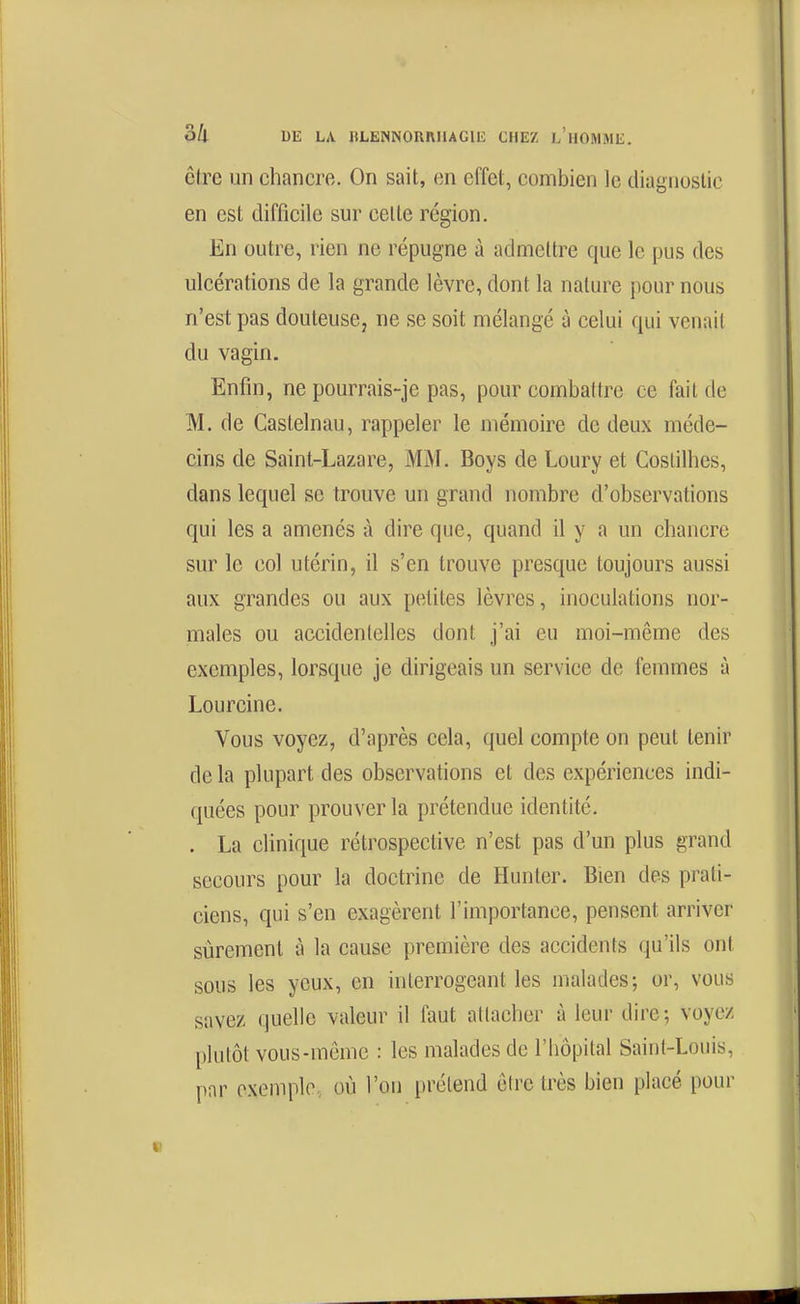 être un chancre. On sait, en effet, combien le diagnuslie en est difficile sur celte région. En outre, rien ne répugne à admettre que le pus des ulcérations de la grande lèvre, dont la nature pour nous n'est pas douteuse, ne se soit mélangé à celui qui venait du vagin. Enfin, ne pourrais-je pas, pour combattre ce fait de M. de Castelnau, rappeler le mémoire de deux méde- cins de Saint-Lazare, MM. Boys de Loury et Costilhes, dans lequel se trouve un grand nombre d'observations qui les a amenés à dire que, quand il y a un chancre sur le col utérin, il s'en trouve presque toujours aussi aux grandes ou aux petites lèvres, inoculations nor- males ou accidentelles dont j'ai eu moi-même des exemples, lorsque je dirigeais un service de femmes à Lourcine. Vous voyez, d'après cela, quel compte on peut tenir de la plupart des observations et des expériences indi- quées pour prouver la prétendue identité. . La clinique rétrospective n'est pas d'un plus grand secours pour la doctrine de Hunter. Bien des prati- ciens, qui s'en exagèrent l'importance, pensent arriver sûrement à la cause première des accidents qu'ils ont sous les yeux, en interrogeant les malades; or, vous savez quelle valeur il faut attacher à leur dire; voyez plutôt vous-même : les malades de l'hôpital Saint-Louis, par exemple, où l'on prétend être très bien placé pour