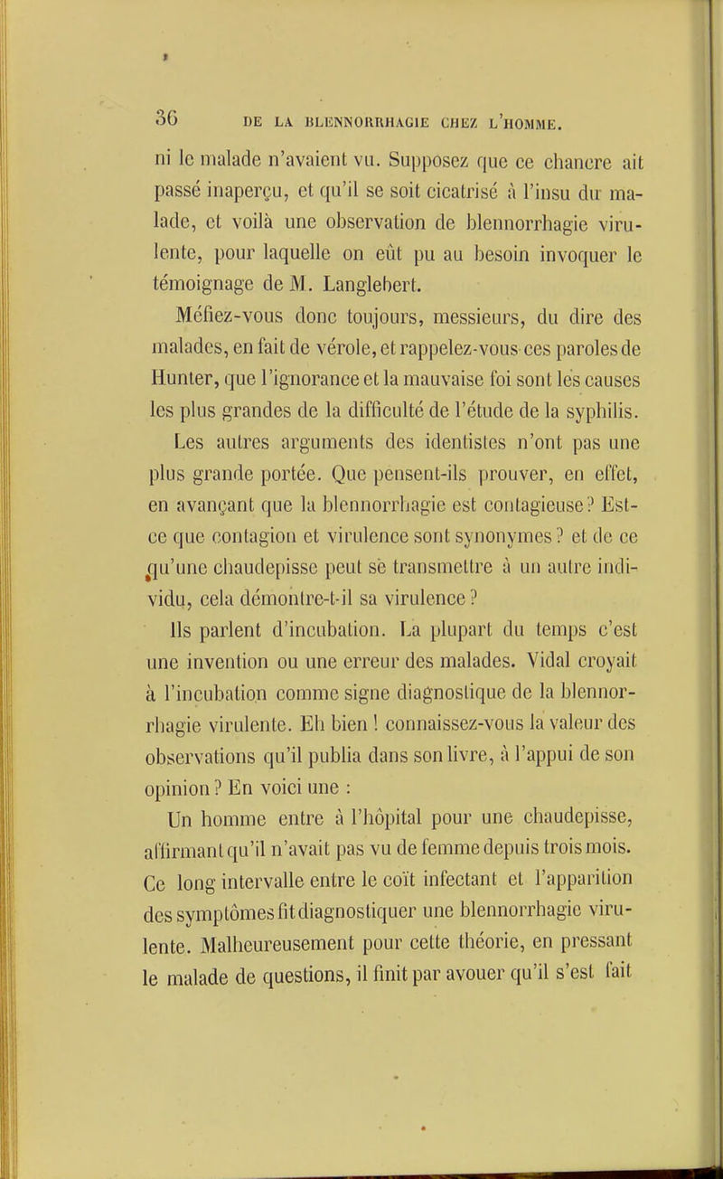 ni le malade n'avaient vu. Supposez que ce chancre ait passé inaperçu, et qu'il se soit cicatrisé à l'insu du- ma- lade, et voilà une observation de blennorrhagie viru- lente, pour laquelle on eût pu au besoin invoquer le témoignage de M. Langlebert. Méfiez-vous donc toujours, messieurs, du dire des malades, en fait de vérole, et rappelez-vous ces paroles de Hunter, que l'ignorance et la mauvaise foi sont lés causes les plus grandes de la difficulté de l'étude de la syphilis. Les autres arguments des identistes n'ont pas une plus grande portée. Que pensent-ils prouver, en effet, en avançant que la blennorrhagie est contagieuse? Est- ce que contagion et virulence sont synonymes ? et de ce ^qu'une chaudepisse peut sè transmettre à un autre indi- vidu, cela démonlre-t-il sa virulence ? Ils parlent d'incubation. La plupart du temps c'est une invention ou une erreur des malades. Vidal croyait à l'incubation comme signe diagnostique de la blennor- rhagie virulente. Eh bien ! connaissez-vous la valeur des observations qu'il pubha dans son livre, à l'appui de son opinion ? En voici une : Un homme entre à l'hôpital pour une chaudepisse, aflirmant qu'il n'avait pas vu de femme depuis trois mois. Ce long intervalle entre le coït infectant et l'apparition des symptômes fit diagnostiquer une blennorrhagie viru- lente. Malheureusement pour cette théorie, en pressant le malade de questions, il finit par avouer qu'il s'est fait