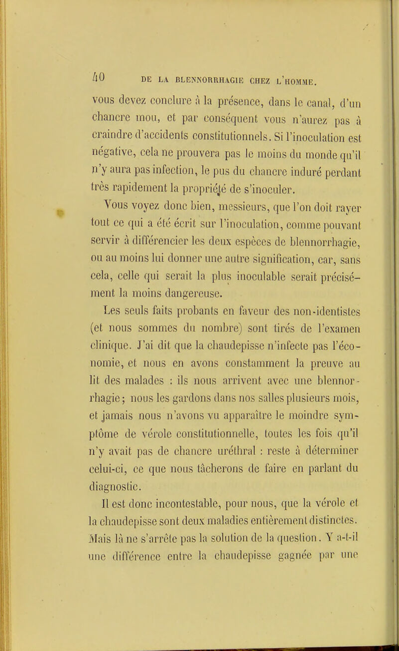 VOUS devez concUire à la présence, dans le canal, d'un chancre mou, et par conséquent vous n'aurez pas à craindre d'accidents constitutionnels. Si l'inoculation est négative, cela ne prouvera pas le moins du monde qu'il n'y aura pas infection, le pus du chancre induré perdant très rapidement la propriété de s'inoculer. Vous voyez donc hien, messieurs, que l'on doit rayer tout ce qui a été écrit sur l'inoculation, comme pouvant servir à différencier les deux espèces de blennorrhagie, ou au moins lui donner une autre signification, car, sans cela, celle qui serait la plus inoculable serait précisé- ment la moins dangereuse. Les seuls faits probants en faveur des non-identistes (et nous sommes du nombre) sont tirés de l'examen clinique. J'ai dit que la cliaudepisse n'infecte pas l'éco- nomie, et nous en avons constamment la preuve au lit des malades : ils nous arrivent avec une blennor- rhagie ; nous les gardons dans nos salles plusieurs mois, et jamais nous n'avons vu apparaître le moindre sym- ptôme de vérole constitutionnelle, toutes les fois qu'il n'y avait pas de chancre uréthral : reste à déterminer celui-ci, ce que nous tâcherons de faire en parlant du diagnostic. Il est donc incontestable, pour nous, que la vérole et la chaudepisse sont deux maladies entièrement distinctes. Mais là ne s'arrête pas la solution de la question. Y a-l-il une différence entre la chaudepisse gagnée par une