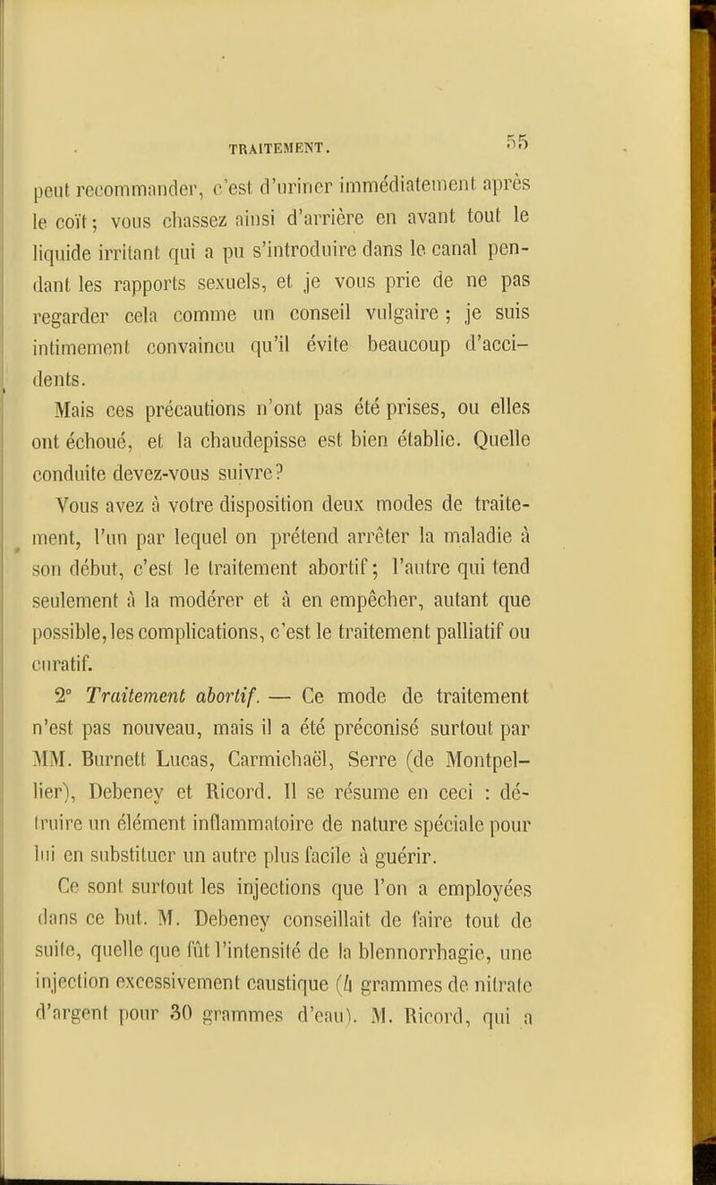 peut rccommnnder, c'est d'uriner immédiatement après le coït ; vous cliassez ainsi d'arrière en avant tout le liquide irritant qui a pu s'introduire dans le canal pen- dant les rapports sexuels, et je vous prie de ne pas regarder cela comme un conseil vulgaire ; je suis intimement convaincu qu'il évite beaucoup d'acci- dents. Mais ces précautions n'ont pas été prises, ou elles ont échoué, et la chaudepisse est bien établie. Quelle conduite devez-vous suivre? Vous avez à votre disposition deux modes de traite- ment, l'un par lequel on prétend arrêter la maladie à son début, c'est le traitement abortif ; l'autre qui tend seulement à la modérer et à en empêcher, autant que possible, les complications, c'est le traitement palliatif ou curatif. 2° Traitement abortif. — Ce mode de traitement n'est pas nouveau, mais il a été préconisé surtout par MM. Burnett Lucas, Carmichaël, Serre (de Montpel- lier), Debeney et Ricord. Il se résume en ceci : dé- truire un élément inflammatoire de nature spéciale pour lui en substituer un autre plus facile à guérir. Ce sont surtout les injections que l'on a employées dans ce but. M. Debeney conseillait de faire tout de suite, quelle que fût l'intensité de la blennorrhagie, une injection excessivement caustique (û grammes de nitrate d'argent pour 30 grammes d'eau). M. Ricord, qui a