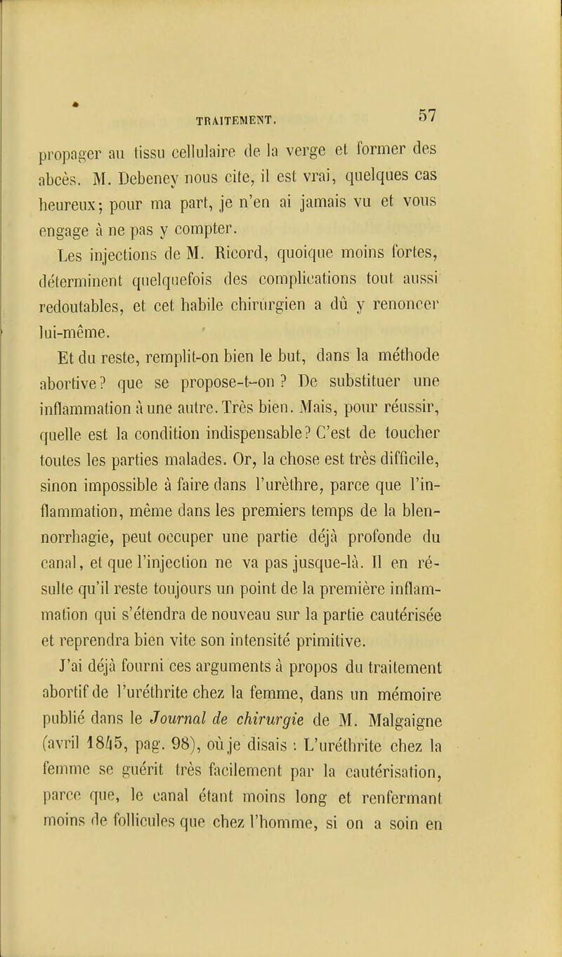 propager an tissu eellulairo de la verge et former des abcès. M. Debency nous cite, il est vrai, quelques cas heureux ; pour ma part, je n'en ai jamais vu et vous engage à ne pas y compter. Les injections de M. Ricord, quoique moins fortes, déterminent quelquefois des complications tout aussi redoutables, et cet habile chirurgien a dû y renoncer lui-même. Et du reste, remplit-on bien le but, dans la méthode abortive ? que se propose-t-on ? De substituer nne inflammation Aune autre.Très bien. Mais, pour réussir, quelle est la condition indispensable? C'est de toucher toutes les parties malades. Or, la chose est très difficile, sinon impossible à faire dans l'urèthre, parce que l'in- flammation, même dans les premiers temps de la blen- norrhagie, peut occuper une partie déjà profonde du canal, et que l'injection ne va pas jusque-là. Il en ré- sulte qu'il reste toujours un point de la première inflam- mation qui s'étendra de nouveau sur la partie cautérisée et reprendra bien vite son intensité primitive. J'ai déjà fourni ces arguments à propos du traitement abortifde l'uréthrite chez la femme, dans un mémoire publié dans le Journal de chirurgie de M. Malgaigne (avril 18/|5, pag. 98), où je disais : L'uréthrite chez la femme se guérit très facilement par la cautérisation, parce que, le canal étant moins long et renfermant moins de follicules que chez l'homme, si on a soin en