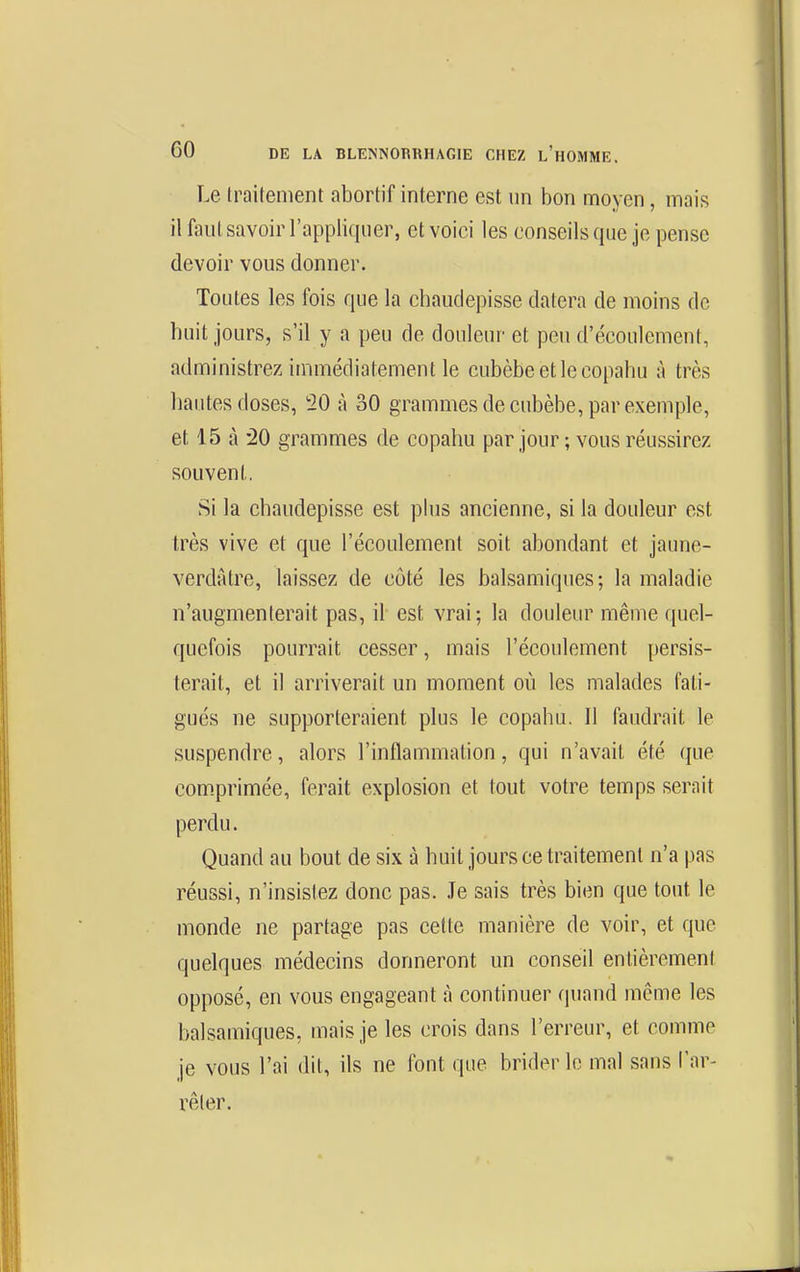 Le traitement abortif interne est un bon moyen, mais il faut savoir l'appliquer, et voici les conseils que je pense devoir vous donner. Toutes les fois que la chaudepisse datera de moins de huit jours, s'il y a peu de douleur et peu d'écoulement, administrez immédiatement le cubèbeetlecopahu à très liantes doses, 20 à 30 grammes de cubèbe, par exemple, et 15 à '20 grammes de copahu par jour ; vous réussirez souvent. Si la chaudepisse est plus ancienne, si la douleur est très vive et que l'écoulement soit abondant et jaune- verdAtre, laissez de côté les balsamiques; la maladie n'augmenterait pas, il est vrai; la douleur même quel- quefois pourrait cesser, mais l'écoulement persis- terait, et il arriverait un moment où les malades fati- gués ne supporteraient plus le copahu. Il faudrait le suspendre, alors l'inflammation, qui n'avait été que comprimée, ferait explosion et tout votre temps serait perdu. Quand au bout de six à huit jours ce traitement n'a pas réussi, n'insistez donc pas. Je sais très bien que tout le monde ne partage pas celte manière de voir, et que quelques médecins donneront un conseil entièremeni opposé, en vous engageant à continuer (piand môme les balsamiques, mais je les crois dans l'erreur, et comme je vous l'ai dit, ils ne font que brider le mal sans Car- vêler.