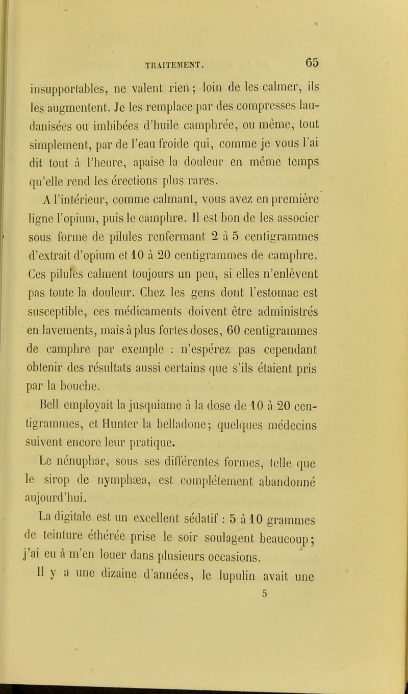 ilisupporlables, ne valent rien; loin de les calmer, ils les augmentent. Je les remplace par des compresses lau- danisées ou imbibées d'huile camphrée, ou même, tout simplement, par de l'eau froide qui, comme je vous l'ai dit tout à l'heure, apaise la douleur en même temps qu'elle rend les érections plus rares. A l'intérieur, comme calmant, vous avez en première ligne l'opium, puis le camphre. Il est bon de les associer sous forme de pilules renfermant 2 à 5 centigrammes d'extrait d'opium et 10 à 20 centigrammes de camphre. Ces pihiles calment toujours un peu, si elles n'enlèvent pas toute la douleur. Chez les gens dont l'estomac est susceptible, ces médicaments doivent être administrés en lavements, mais à plus fortes doses, 60 centigrammes de camphre par exemple ; n'espérez pas cependant obtenir des résultats aussi certains que s'ils étaient pris par la bouche. Bell employait la jusquianie à la dose de 10 à 20 cen- tigrammes, etHunterla belladone; quelques médecins suivent encore leur pratique. Le nénuphar, sous ses différentes formes, (elle que le sirop de nymphœa, est complètement abandonné aujourd'hui. La digitale est un excellent sédatif : 5 à 10 grammes de teinture éthérée prise le soir soulagent beaucoup; j'ai eu à m'en louer dans plusieurs occasions. 11 y a une dizaine d'années, le lupulin avait une 5