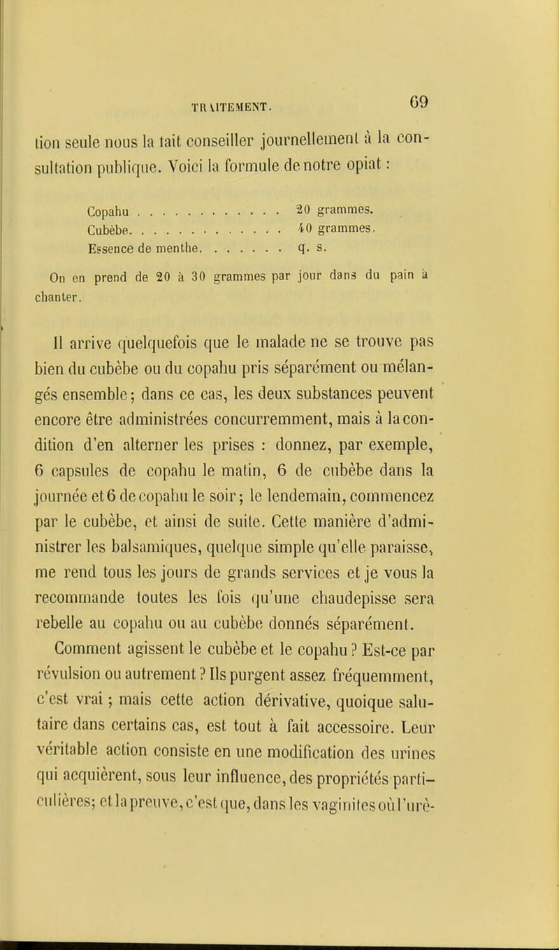 lion seule nous la tait conseiller journellement à la con- sultation publique. Voici la formule de notre opiat : Essence de menthe q. s. On en prend de 20 à 30 grammes par jour dans du pain a chanter. Il arrive quelquefois que le malade ne se trouve pas bien du cubèbe ou du copahu pris séparément ou mélan- gés ensemble ; dans ce cas, les deux substances peuvent encore être administrées concurremment, mais à la con- dition d'en alterner les prises : donnez, par exemple, 6 capsules de copahu le matin, 6 de cubèbe dans la journée et 6 de copahu le soir ; le lendemain, commencez par le cubèbe, et ainsi de suite. Cette manière d'admi- nistrer les balsamiques, quelque simple qu'elle paraisse, me rend tous les jours de grands services et je vous la recommande toutes les ibis qu'une chaudepisse sera rebelle au copahu ou au cubèbe donnés séparément. Comment agissent lé cubèbe et le copahu ? Est-ce par révulsion ou autrement ? Ils purgent assez fréquemment, c'est vrai ; mais cette action dérivative, quoique salu- taire dans certains cas, est tout à fait accessoire. Leur véritable action consiste en une modification des urines qui acquièrent, sous leur influence, des propriétés parti- culières; et la preuve,c'est que, dans les vaginites oùl'urè- Copahu Cubèbe, 20 grammes. 40 grammes.