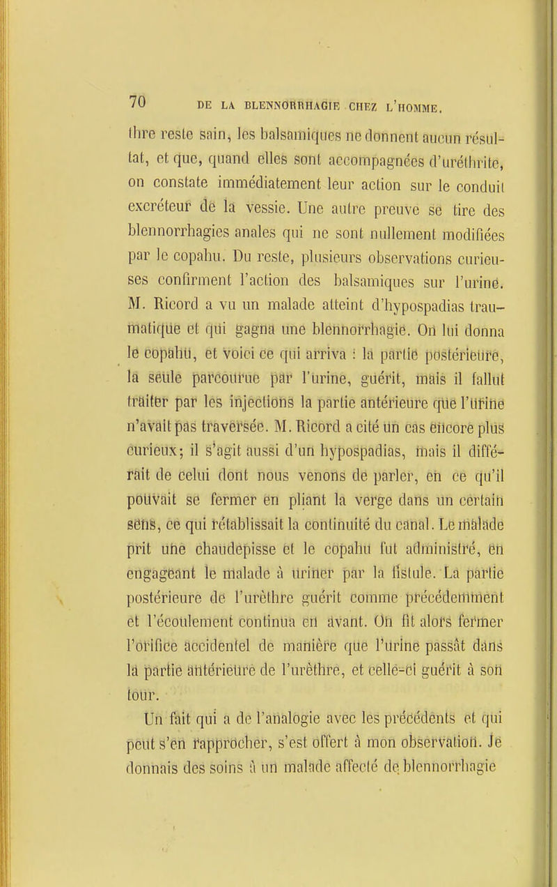 Ihre reste sain, les balsfimiqucs ne donnent aucun résul- tat, et que, quand elles sont accompagnées d'uréthrite, on constate immédiatenient leur action sur le conduil excréteur de k vessie. Une autre preuve se tire des blennorrhagies anales qui ne sont nullement modifiées par le copahu. Du reste, plusieurs observations curieu- ses confirment l'action des balsamiques sur l'urine. M. Ricord a vu un malade atteint d'hypospadias trau- matiqae et qui gagna une blenno^rhagie. On lui donna le cDp&hll, et voici ce qui arriva : la partie postérieure, la seule parcourue par l'urine, guérit, mais il fallut traiter par les injections la partie antérieure que l'Ut-ine n'aVait pas traversée. M. Ricord a cité un cas eiicore plus curieux; il s'agit aussi d'un hypospadias, mais il diffé- rait de celui dont nous venons de parler, en ce qu'il pouvait se fermer en pliant la verge dans un certain sens, ce qui rétablissait la continuité du canal. Lenràlade prit uhé chaudepisse et le copahu fut administré, en engageant le nlalade à Uriiier par la fistule. La partie postérieure de l'urèthre guérit comme précédemtnent et l'écoulement contintia en dvant. Oii fit alors fermer l'orifice accidentel de manièi^e que l'urlne passât dans Id partie antérieure de l'urèthre, et cellé-cl guérit à soii tour. Un fait qui a de l'analogie avec les précédents et qui peut s'en rapprocher, s'est offert à mon observation. Je donnais des soins à un malade affeclc de blcnnorrhagie