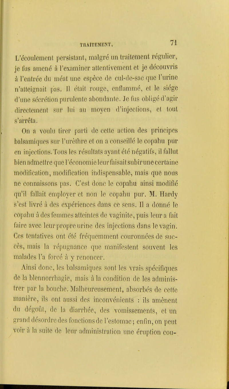 L'écoulement persistant, malgré un traitement régulier, je fus amené à l'examiner attentivement et je découvris à l'entrée du méat une espèce de cul-de-sac que l'urine n'atteignait pas. Il était rouge, enflammé, et le siège d'une sécrétion purulente abondante. Je fus obligé d'agir directement sur lui au moyen d'injections, et tout s'arrêta. On a voulu tirer parti de cette action des principes balsamiques sur l'urèthre et on a conseillé le copahu pur en injections. Tous les résultats ayant été négatifs, il fallut bien admetire que l'économie leur faisait subir une certaine modilîcation, modification indispensable, mais que nous ïie connaissons pas. C'est donc le copabu ainsi modifié qu'il fallait employer et non le copabu pur. M. Hardy s'est livré à des expériences dans ce sens. Il a donné le copahu à des femmes atteintes de vaginite, puis leur a fait faire avec leur propre urine des injections dans le vagin. Ces tentatives ont été fréquemment couronnées de suc- cès, mais la répugnance que manifestent souvent les malades l'a forcé à y renoncer. Ainsi donc, les balsamiques sont les vrais spécifiques dé la blénnorrhagie, mais à la condition de les adminis- trer par la bouche. Malheureusement, absorbés de celte manière, ils ont aussi des inconvénients : ils amènent du dégoût, de In diarrhée, des vomissements, et un grand désordre des fondions de l'estomac; enfin, on peut voir à la suite de leur administration une éruption cou-