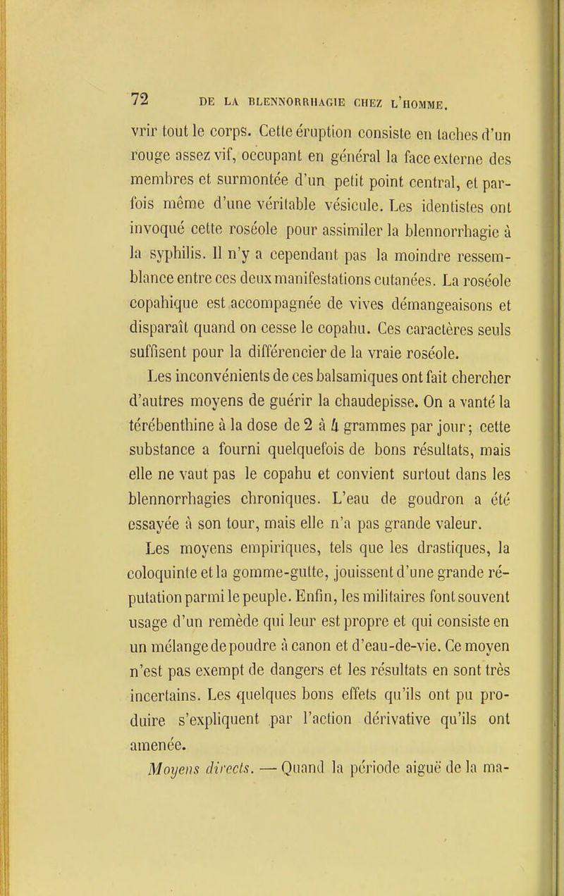 vrir tout le corps. Cette éruption consiste en taches d'un rouge assez vif, occupant en général la face externe des membres et surmontée d'un petit point central, et par- fois même d'une véritable vésicule. Les identisles ont invoqué cette roséole pour assimiler la blennorrhagie à la syphilis. 11 n'y a cependant pas la moindre ressem- blance entre ces deux manifestations cutanées. La roséole copahique est accompagnée de vives démangeaisons et disparaît quand on cesse le copahu. Ces caractères seuls suffisent pour la différencier de la vraie roséole. Les inconvénients de ces balsamiques ont fait chercher d'autres moyens de guérir la chaudepisse. On a vanté la térébenthine à la dose de 2 à 4 grammes par jour ; cette substance a fourni quelquefois de bons résultats, mais elle ne vaut pas le copahu et convient surtout dans les blennorrhagies chroniques. L'eau de goudron a été essayée à son tour, mais elle n'a pas grande valeur. Les moyens empiriques, tels que les drastiques, la coloquinte et la gomme-gutte, jouissent d'une grande ré- putation parmi le peuple. Enfin, les militaires font souvent usage d'un remède qui leur est propre et qui consiste en un mélange de poudre à canon et d'eau-de-vie. Ce moyen n'est pas exempt de dangers et les résultats en sont très incertains. Les quelques bons effets qu'ils ont pu pro- duire s'expliquent par l'action dérivative qu'ils ont amenée. Moyens directs. — Quand la période aiguë de la ma-