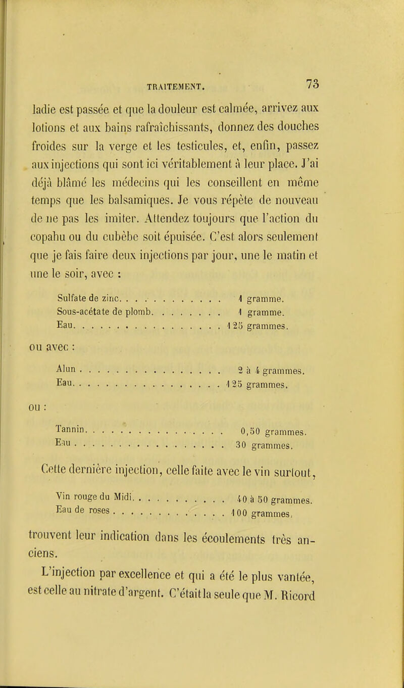 ladie est passée et que la douleur est calmée, arrivez aux lotions et aux bains rafraîchissants, donnez des douches froides sur la verge et les testicules, et, enfin, passez aux injections qui sont ici véritablement à leur place. J'ai déjà blâmé les médecins qui les conseillent en mcme temps que les balsamiques. Je vous répète de nouveau de ne pas les imiter. Attendez toujours que l'action du copahu ou du cubèbe soit épuisée. C'est alors seulement que je fais faire deux injections par jour, une le matin et une le soir, avec : Sulfate de zinc. 1 gramme. Sous-acétate de plomb 1 gramme. Eau 125 grammes. ou avec : Alun 2à4 grammes. Eau 4 25 grammes. OU Tannin 0,50 grammes. 30 grammes. Cette dernière injection, celle faite avec le vin surlout, Vin rouge du Midi 40 à 50 grammes. Eau de roses 100 grammes. trouvent leur indication dans les écoulements très an- ciens. L'injection par excellence et qui a été le plus vantée, est celle au nitrate d'argent. C'étaitla seuleque M. Ricord