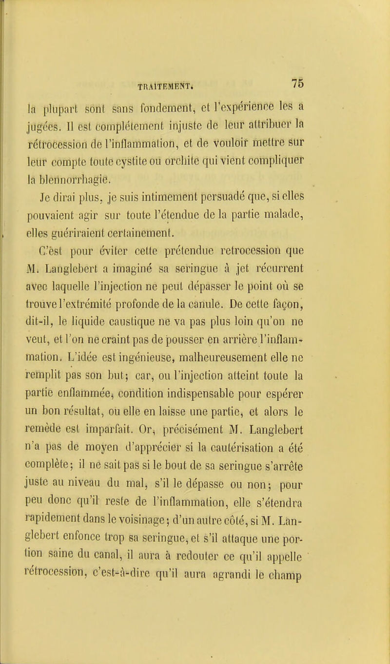 la plupart, soni: sans fondement, et l'expérience les a jugées. Il est complètement injuste de leur attribuer la rétrocession de l'inllammation, et de vouloir mettre sur leur compte toute cystite ou orcliite qui vient compliquer la blennorrhagie. Je dirai plus, je suis intimement persuadé que, si elles pouvaient agir sur toute l'étendue de la partie malade, elles guériraient certainement. C'èst pour éviter cette prétendue rétrocession que 1>L Langlebert a imaginé sa seringue à jet récurrent avec laquelle l'injection ne peut dépasser le point où se trouve l'extrémité profonde de la canule. De cette façon, dit-il, le liquide caustique ne va pas plus loin qu'on ne veut, et l'on ne craint pas de pousser en arrière l'inflam' mation. L'idée est ingénieuse, malheureusement elle ne remplit pas son but; car, ou l'injection atteint toute la partie enflammée^ condition indispensable pour espérer un bon résultat, ou elle en laisse une partie, et alors le remède est imparfait. Or^ précisément M. Langlebert n'a pas de moyen d'apprécier si la cautérisation a été complète; il ne sait pas si le bout de sa seringue s'arrête juste au niveau du mal, s'il le dépasse ou non; pour peu donc qu'il reste de l'inflammation, elle s'étendra rapidement dans le voisinage ; d'un autre côté, si M. Lan- glebert enfonce trop sa seringue, et s'il attaque une por- tion saine du canal, il aura à redouter ce qu'il appelle  rétrocession, c'est-à-dire qu'il aura agrandi le champ