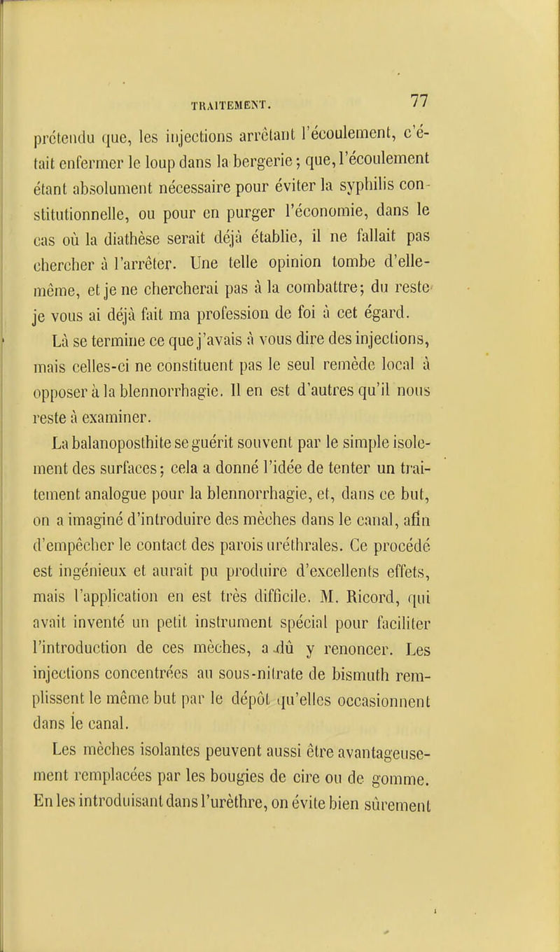 prétendu que, les injections arrêtant l'écoulement, c'é- tait enfermer le loup dans la bergerie ; que, l'écoulement étant absolument nécessaire pour éviter la syphilis con- stitutionnelle, ou pour en purger l'économie, dans le cas où la diathèse serait déjà établie, il ne fallait pas chercher à l'arrêter. Une telle opinion tombe d'elle- même, et je ne chercherai pas à la combattre; du reste je vous ai déjà fait ma profession de foi à cet égard. Là se termine ce que j'avais à vous dire des injections, mais celles-ci ne constituent pas le seul remède local à opposer à la blennorrhagie. 11 en est d'autres qu'il nous reste à examiner. La balanoposthite se guérit souvent par le simple isole- ment des surfaces; cela a donné l'idée de tenter un trai- tement analogue pour la blennorrhagie, et, dans ce but, on a imaginé d'introduire des mèches dans le canal, afin d'empêcher le contact des parois uréthrales. Ce procédé est ingénieux et aurait pu produire d'excellents effets, mais l'application en est très difficile. M. Ricord, qui avait inventé un petit instrument spécial pour faciliter l'introduction de ces mèches, a aiû y renoncer. Les injections concentrées au sous-nitrate de bismuth rem- plissent le même but par le dépôt qu'elles occasionnent dans le canal. Les mèches isolantes peuvent aussi être avantageuse- ment remplacées par les bougies de cire ou de gomme. En les introduisant dans l'urèthre, on évite bien sûrement