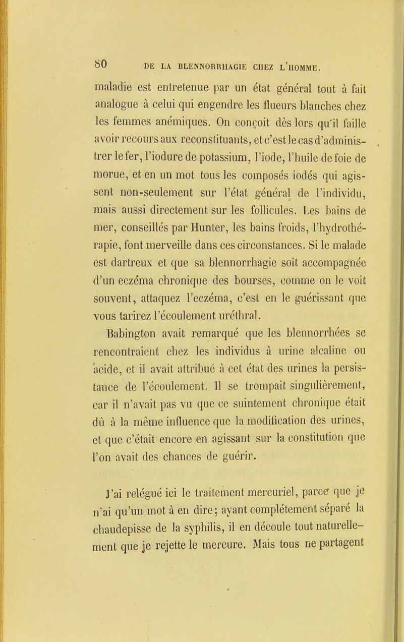 maladie est entretenue par un état général tout à fait analogue à celui qui engendre les ilueurs blanches chez les femmes anémiques. On conçoit dès lors qu'il faille avoir recours aux reconslituants, et c'est le cas d'adminis- trer le fer, l'iodure de potassium, l'iode, l'huile de foie de morue, et en un mot tous les composés iodés qui agis- sent non-seulement sur l'état général de l'individu, mais aussi directement sur les follicules. Les bains de mer, conseillés par Hunter, les bains froids, l'hydrothé- rapie, font merveille dans ces circonstances. Si le malade est dartreux et que sa blennorrhagie soit accompagnée d'un eczéma chronique des bourses, comme on le voit souvent, attaquez l'eczéma, c'est en le guérissant que vous tarirez l'écoulement uréthral. Babington avait remarqué que les blennorrhées se rencontraient chez les individus à urine alcaline ou acide, et il avait attribue à cet état des urines la persis- tance de l'écoulement. 11 se trompait singulièrement, car il n'avait pas vu que ce suintement chroni(iue était dû à la même influence que la moditicalion des urines, et que c'était encore en agissant sur la constitution que l'on avait des chances de guérir. ]'ai relégué ici le traitement mercuriel, parce que je n'ai qu'un mot à en dire; ayant complètement séparé la chaudepisse de la syphilis, il en découle tout naturelle- ment que je rejette le mercure. Mais tous ne partagent