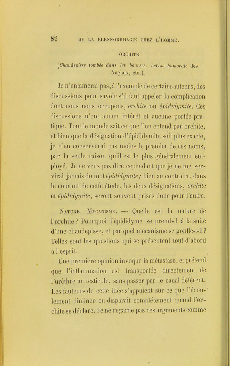 ORCHITE [Chaudepisse tombée dans les bourses, hernie humorale des Anglais, etc.). Je n'entamerai pas, à l'exemple de certainsautcurs, des discussions pour savoir s'il faut appeler la complication dont nous nous occupons, orchile on épididymite. Ces discussions n'ont aucun intérêt et aucune portée pra- tique. Tout le monde sait ce que l'on entend par orchite, et bien que la désignation d'épididymite soit plus exacte, je n'en conserverai pas moins le premier de ces noms, par la seule raison qu'il est le plus généralement em- ployé. .Te ne veux pas dire cependant que je ne me ser- virai jamais du moi épididymite ; bien au contraire, dans le courant de cette élude, les deux désignations, orchile et épididymite, seront souvent prises l'une pour l'autre. Nature. Mécanisme. — Quelle est la nature de l'orchite? Pourquoi l'épididyme se prend-il à la suite d'une chaudepisse, et par quel mécanisme se gonfle-t-il ? Telles sont les questions qui se présentent tout d'abord à l'esprit. Une première opinion invoque la métastase, et prétend que l'inllammation est transportée directement de l'urèthre au testicule, sans passer par le canal déférent. Les fauteurs de cette idée s'appuient sur ce que l'écou- lement diminue ou disparaît complètement quand l'or- chite se déclare. Je ne regarde pas ces arguments comme