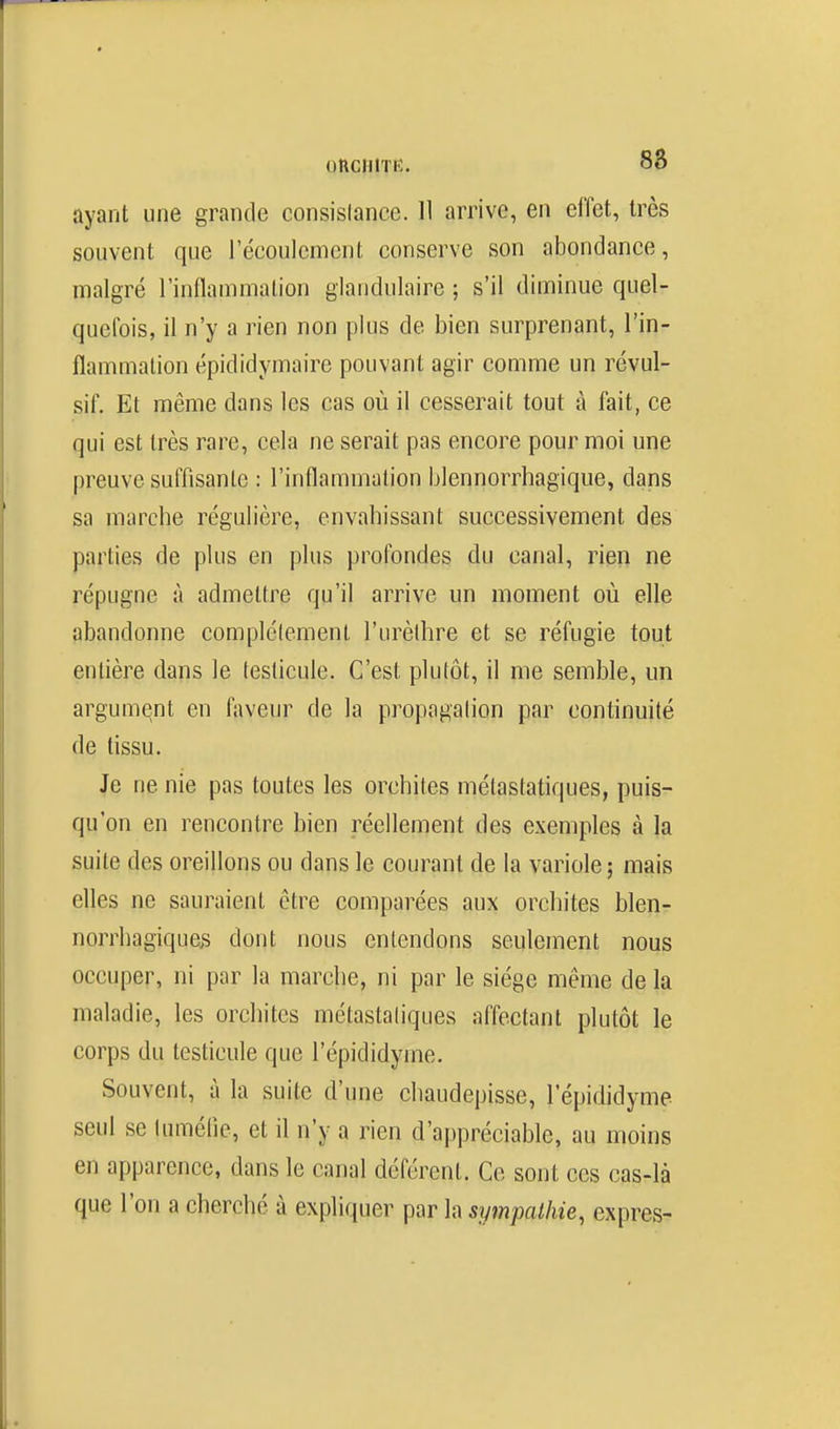 oncniTK. 88 ayant une grande consislanee. 11 arrive, en effet, très souvent que l'écoulement conserve son abondance, malgré l'inflammation glandulaire ; s'il diminue quel- quefois, il n'y a rien non plus de bien surprenant, l'in- flammation épididymaire pouvant agir comme un révul- sif. Et même dans les cas où il cesserait tout à fait, ce qui est très rare, cela ne serait pas encore pour moi une preuve suffisante : l'inflammation blennorrhagique, dans sa marche régulière, envahissant successivement des parties de plus en plus profondes du canal, rien ne répugne à admettre qu'il arrive un moment où elle abandonne complètement l'urèlhre et se réfugie tout entière dans le testicule. C'est plutôt, il me semble, un argument en faveur de la propagation par continuité de tissu. Je ne nie pas toutes les orchites métastatiques, puis- qu'on en rencontre bien réellement des exemples à la suite des oreillons ou dans le courant de la variole; mais elles ne sauraient être comparées aux orchites blen- norrhagiques dont nous entendons seulement nous occuper, ni par la marche, ni par le siège même de la maladie, les orchites métastatiques affectant plutôt le corps du testicule que l'épididyme. Souvent, à la suite d'une cliaudepisse, l'épididyme seul se lumèlie, et il n'y a rien d'appréciable, au moins en apparence, dans le canal déférent. Ce sont ces cas-là que l'on a cherché à expliquer par la sympathie, exprès-