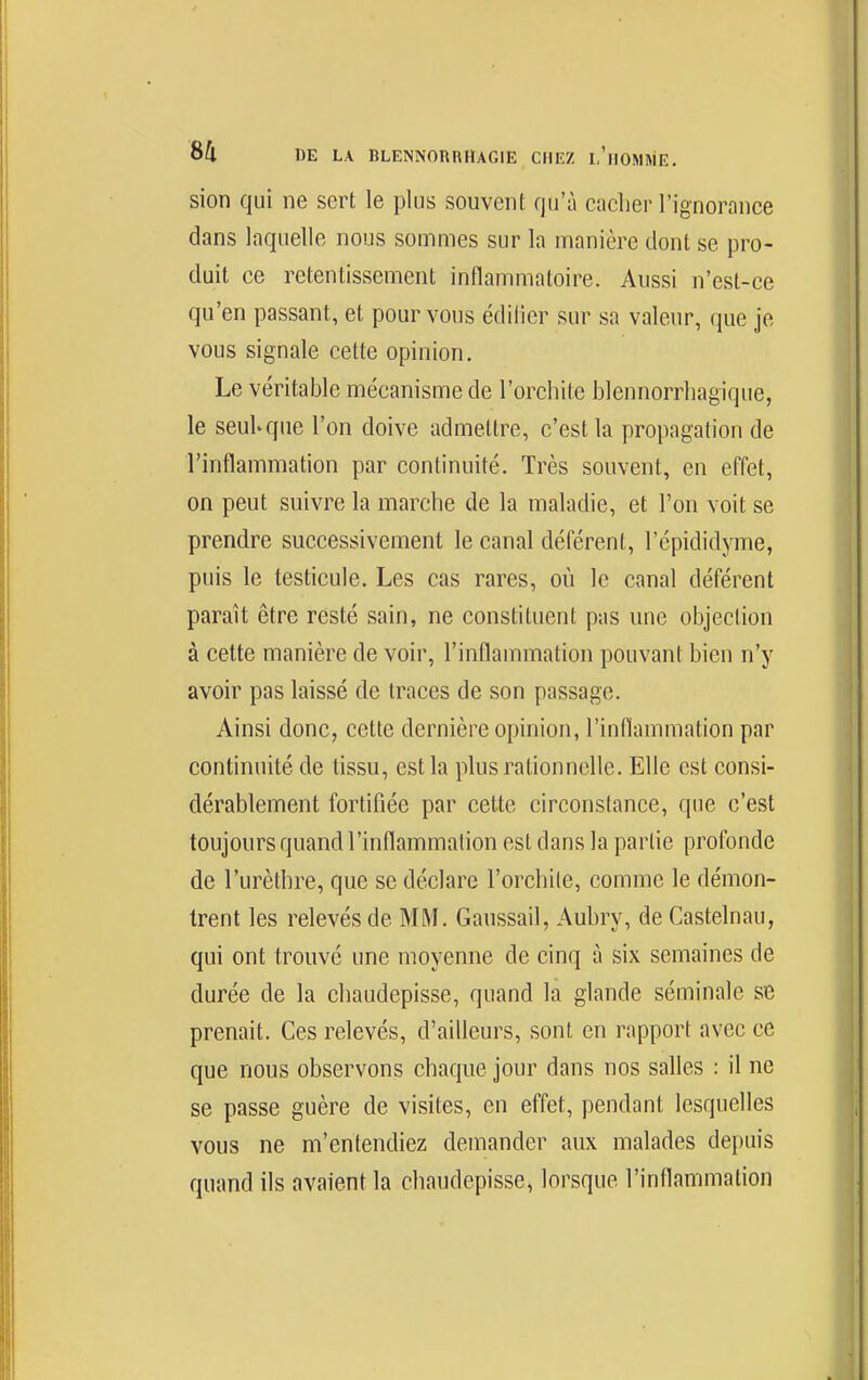 sion qui ne sert le plus souvent qu'à cacher l'ignorance dans laquelle nous sommes sur la manière dont se pro- duit ce retentissement inflammatoire. Aussi n'est-ce qu'en passant, et pour vous édifier sur sa valeur, que je vous signale cette opinion. Le véritable mécanisme de l'orchite blennorrhagique, le seuUque l'on doive admettre, c'est la propagation de l'inflammation par continuité. Très souvent, en effet, on peut suivre la marche de la maladie, et l'on voit se prendre successivement le canal déférent, l'épididyme, puis le testicule. Les cas rares, où le canal déférent paraît être resté sain, ne constituent pas une objection à celte manière de voir, l'inflammation pouvant bien n'y avoir pas laissé de traces de son passage. Ainsi donc, cette dernière opinion, l'inflammation par continuité de tissu, est la plus rationnelle. Elle est consi- dérablement fortifiée par cette circonstance, que c'est toujours quand l'inflammation est dans la partie profonde de l'urèthre, que se déclare l'orchite, comme le démon- trent les relevés de MM. Gaussail, Aubry, de Castelnau, qui ont trouvé une moyenne de cinq à six semaines de durée de la chaudepisse, quand la glande séminale se prenait. Ces relevés, d'ailleurs, sont en rapport avec ce que nous observons chaque jour dans nos salles : il ne se passe guère de visites, en effet, pendant lesquelles vous ne m'entendiez demander aux malades depuis quand ils avaient la chaudepisse, lorsque l'inflammation