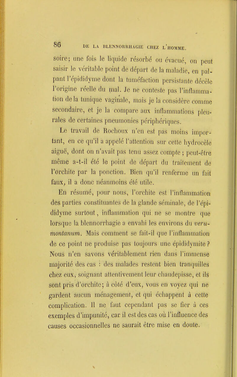 soire; une fois le liquide résorbé ou évacué, on peut saisir le véritable point de départ de la maladie, en pal- pant l'épididynne dont la tuméfaction persistante décèle l'origine réelle du mal. Je ne conteste pas l'innamma- tion delà tunique vaginale, mais je la considère comme secondaire, et je la compare aux inflammatious pleu- rales de certaines pneumonies périphériques. Le travail de Rocheux n'en est pas moins impor- tant, en ce qu'il a appelé l'attention sur cette hydrocèle aiguë, dont on n'avait pas tenu assez compte ; peut-être même a-t-il été le point de départ du trailement de l'orchite par la ponction. Bien qu'il renferme un fait faux, il a donc néanmoins été utile. En résumé, pour nous, l'orchite est l'inflammation des parties constituantes de la glande séminale, de l'épi- didyme surtout, inflammation qui ne se montre que lorsque la blennorrhagie a envahi les environs du veru- montanum. Mais comment se fait-il que l'inflammation de ce point ne produise pas toujours une épididymite ? Nous n'en savons véritablement rien dans l'immense majorité des cas : des malades restent bien tranquilles chez eux, soignant attentivement leur chaudepisse, et ils sont pris d'orchite; à côté d'eux, vous en voyez qui ne gardent aucun ménagement, et qui échappent à cette complication. 11 ne faut cependant pas se fier à ces exemples d'impunité, car il est des cas où l'influence des causes occasionnelles ne saurait être mise en doute.