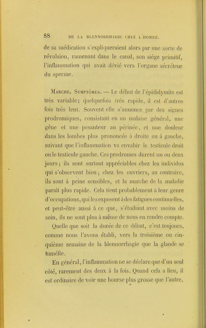 de sa médicalion s expluiueraienl alors par une sorte de révulsion, ramenant dans le canal, son siège priuiilif, rinfiammalion qui avait dévié vers l'organe sécréteur du sperme. Marche, Symptômes. — Le début de l'épididymite est très variable; quelquefois Irès rapide, il est d'autres fois très lent. Souvent elle s'annonce par des signes prodromiques, consistant en un malaise général, une gêne et une pesanteur au périnée, et une douleur dans les lombes plus prononcée à droite ou à gauche, suivant que l'inflammation va envahir le testicule droit ou le testicule gauche. Ces prodromes durent un ou deux jours ; ils sont surtout appréciables chez les individus qui s'observent bien ; chez les ouvriers, au contraire, ils sont à peine sensibles, et la marche de la maladie paraît plus rapide. Cela tient probablement à leur genre d'occupations, qui les exposent à des fatigues continuelles, et peut-être aussi à ce que, s'étudiant avec moins de soin, ils ne sont plus à même de nous en rendre compte. Quelle que soit la durée de ce début, c'est toujours, comme nous l'avons établi, vers la troisième ou cin- quième semaine de la blennorrhagie ([ue la glande se tuméfie. En général, l'inflammation ne se déclare que d'un seul côté, rarement des deux à la fois. Quand cela a lieu, il est'ordinaire de voir une bourse plus grosse (juc l'autre.