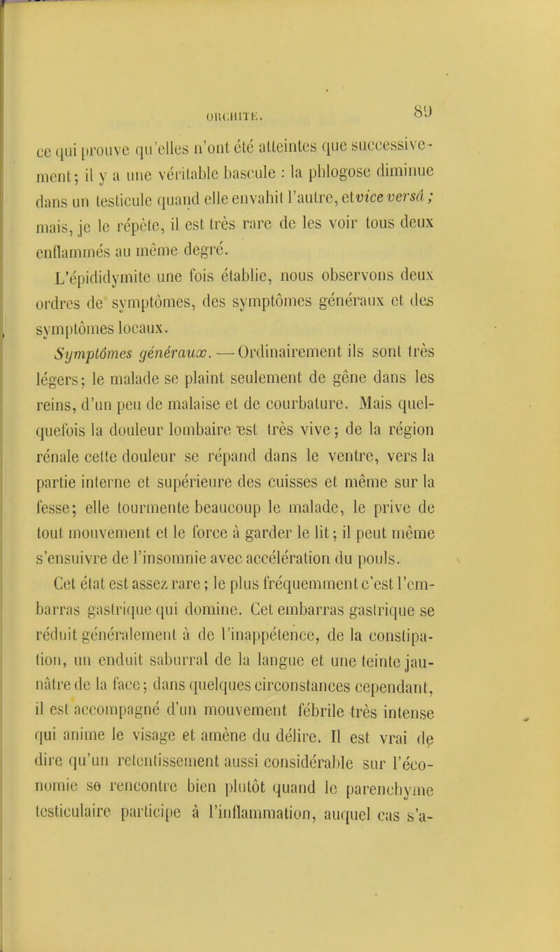 oiuniiïi:. <=>j ce qui i)rouve qu'elles n'ont été atteintes que successive- ment ; il y a une véritable bascule : la phlogose diminue dans un testicule quand elle envahit l'autre, elvice versa ; mais, je le répète, il est très rare de les voir tous deux enflammés au même degré. L'épididymite une fois établie, nous observons deux ordres de symptômes, des symptômes généraux et des symptômes locaux. Symptômes généraux. —Ordinairement ils sont très légers; le malade se plaint seulement de gêne dans les reins, d'un peu de malaise et de courbature. Mais quel- quefois la douleur lombaire est très vive ; de la région rénale cette douleur se répand dans le ventre, vers la partie interne et supérieure des cuisses et même sur la fesse; elle tourmente beaucoup le malade, le prive de tout mouvement et le force à garder le lit ; il peut même s'ensuivre de l'insomnie avec accélération du pouls. Cet état est assez rare ; le plus fréquemment c'est l'em- barras gastrique qui domine. Cet embarras gasirique se réduit généralement à de l'inappétence, de la constipa- tion, un enduit saburral de la langue et une teinte jau- nâtre de la face; dans quelques circonstances cependant, il est accompagné d'un mouvement fébrile très intense qui anime le visage et amène du délire. Il est vrai de dire qu'un retoniissement aussi considérable sur l'éco- nomie se rencontre bien plutôt quand le parenchyme testiculaire participe à l'inllammation, auquel cas s'a-