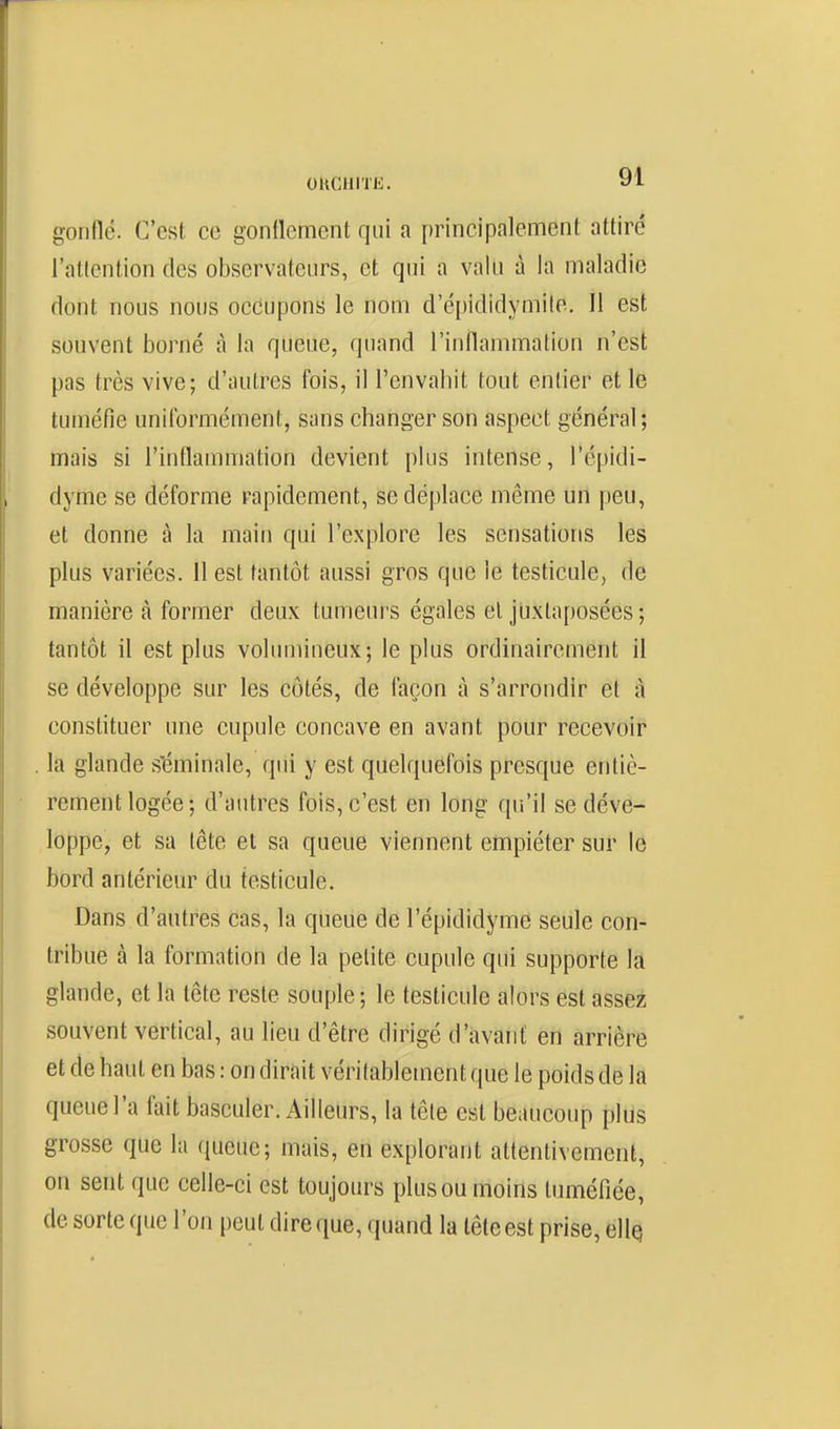 gonflé. C'est ce gonflement qui a principalement attiré raticniion des observateurs, et qui a valu à la maladie dont nous nous occupons le nom d'é[)ididymile. Il est souvent borné à la queue, quand l'inflammation n'est pas très vive; d'autres fois, il l'envahit tout entier et le tuméfie uniformément, sans changer son aspect général; mais si l'inflammation devient plus intense, l'épidi- dyme se déforme rapidement, se déplace même un peu, et donne à la maiu qui l'explore les sensations les plus variées. 11 est tantôt aussi gros que le testicule, de manière à former deux tumeurs égales et juxtaposées ; tantôt il est plus volumineux; le plus ordinairement il se développe sur les côtés, de façon à s'arrondir et à constituer une cupule concave en avant pour recevoir la glande s'éminale, qui y est quelquefois presque entiè- rement logée; d'autres fois, c'est en long qu'il se déve- loppe, et sa lête et sa queue viennent empiéter sur le bord antérieur du testicule. Dans d'autres cas, la queue de l'épididyme seule con- tribue à la formation de la petite cupule qui supporte la glande, et la tête reste souple; le testicule alors est assez souvent vertical, au lieu d'être dirigé d'avant en arrière et de haut en bas : on dirait véritablement que le poids de là queue l'a fait basculer. Ailleurs, la tête est beaucoup plus grosse que la queue; mais, en explorant attentivement, on sent que celle-ci est toujours plus ou moins tuméfiée, de sorte que l'on peut dire que, quand la tête est prise, elles