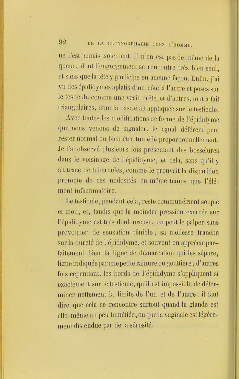 i^i'^ i^A uLl•:^NouIUlAGll^ chkz l'iiom.mk, ne l'est jamais isolémenl. Il n'en est pas de môme de la queue, dont l'engorgement se rencontre très bien seul, et sans que la tête y participe en aucune façon. Enfin, j'ai vu des épididymes aplatis d'un côté à l'autre et posés sur le testicule comme une vraie crête, et d'autres, tout à fait triangulaires, dont la base était appliquée sur le testicule. Avec toutes les modifications de forme de l'épididyme que nous venons de signaler, le egnal déférent peut rester normal ou bien être tuméfié proportionnellement. Je l'ai observé plusieurs fois présentant des bosselures dans le voisinage de l'épididyme, et cela, sans qu'il y ait trace de tubercules, comme le prouvait la disparition prompte de ces nodosités en même temps que l'élé- ment inflammatoire. Le testicule, pendant cela, reste communément souple et mou, et, tandis que la moindre pression exercée sur répididymc est très douloureuse, un peut le palper sans provoquer de sensation pénible ; sa mollesse tranche sur la dureté de l'épididyme, et souvent on apprécie par- faitement bien la ligne de démarcation qui les sépare, ligne indiquée par unepeti te rainure ou gouttière ; d'autres fois cependant, les bords de l'épididyme s'appliquent si exactement sur le testicule, qu'il est impossible de déter- miner nettement la limite de l'un et de l'autre ; il faut dire que cela se rencontre surtout quand la glande est elle-même un peu tuméfiée, ou que la vaginale est légère- ment distendue par de la sérosité.