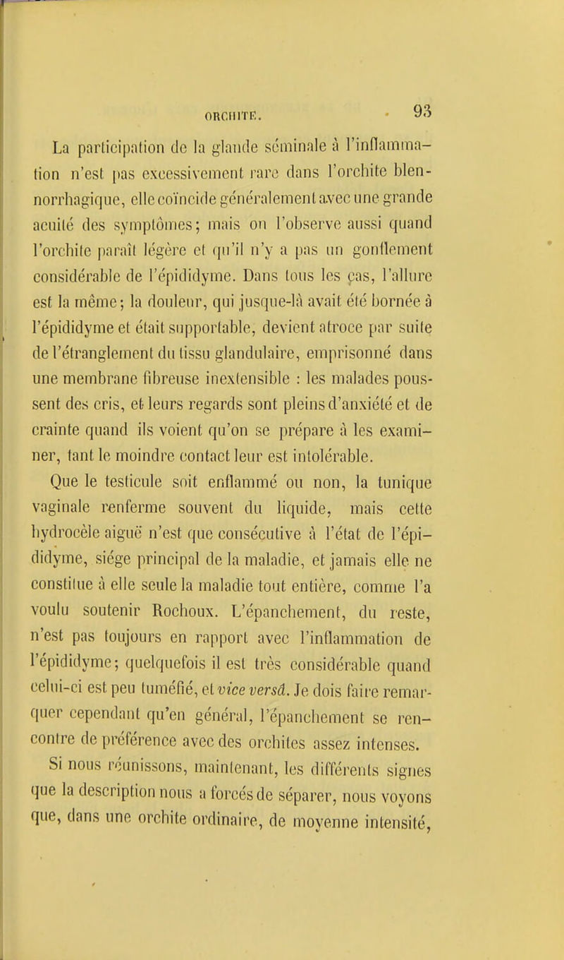 La participation de la glande séminale à l'inflamma- tion n'est pas excessivement rare dans l'orchite blen- norrhagique, elle coïncide généralement a.vec une grande acuité des symptômes; mais on l'observe aussi quand l'orchite paraît légère et qu'il n'y a pas un gonflement considérable de l'épididyme. Dans tous les pas, l'allure est la même; la douleur, qui jusque-là avait été bornée à l'épididyme et était supportable, devient atroce par suite de l'étranglement du tissu glandulaire, emprisonné dans une membrane fibreuse inextensible : les malades pous- sent des cris, et leurs regards sont pleins d'anxiété et de crainte quand ils voient qu'on se prépare à les exami- ner, tant le moindre contact leur est intolérable. Que le testicule soit enflammé ou non, la tunique vaginale renferme souvent du liquide, mais cette hydrocèle aiguë n'est que consécutive à l'état de l'épi- didyme, siège principal de la maladie, et jamais elle ne constilue à elle seule la maladie tout entière, comme l'a voulu soutenir Rochoux. L'épanchement, du reste, n'est pas toujours en rapport avec l'inflammation de l'épididyme; quelquefois il est très considérable quand celui-ci est peu tuméfié, elvice versâ. Je dois faire remar- quer cependant qu'en général, l'épanchement se ren- contre de préférence avec des orchiles assez intenses. Si nous réunissons, maintenant, les différents signes que la description nous a forcés de séparer, nous voyons que, dans une orchite ordinaire, de moyenne intensité,