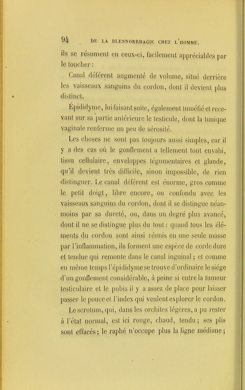 ils se résument en ceux-ci, facilement appréciables par le toucher : Canal déférent augmenlé de volume, situé derrière les vaisseaux sanguins du cordon, dont il devient plus distinct. Épididyme, lui faisant suite, également tuméfié et rece- vant sur sa partie antérieure le testicule, dont la tunique vaginale renferme un peu de sérosité. Les choses ne sont pas toujours aussi siaiples, car il y a des cas où le gonnemeiit a tellement tout envahi, tissu cellulaire, enveloppes lëgumenta.ires et glande, qu'il devient très difficile, sinon impossible, de rien distinguer. Le canal déférent est énorme, gros comme le petit doigt, libre encore, ou confondu avec les vaisseaux sanguins du cordon, dont il se distingue néan- moins par sa dureté, ou, dans uu degré plus avancé, dont il ne se dislingue plus du tout : quand tous les élé- ments du cordon sont ainsi réunis en une seule masse par l'inflammation, ils forment une espèce de corde dure et tendue qui remonte dans le canal inguinal ; et comme en niême temps l'épididyme se trouve d'ordinaire le siège d'un gonflement considérable, à peine si entre la tumeur testiculaire et le pubis il y a assez de place pour laisser passer le pouce et l'index qui veulent explorer le cordon. Le scrotum, qui, dans les orchites légères, a pu rester à l'état normal, est ici rouge, chaud, tendu; ses plis sont effacés ; le raphé n'occupe plus la ligne médiane ;