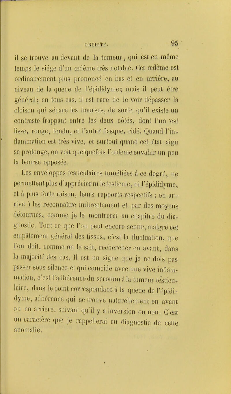 il se trouve au devant de la tumeur, qui est en même temps le siège d'un œdème très notable. Cet œdème est ordinairement plus prononcé en bas et en arrière, au niveau de la queue de l'épididymc; mais il peut être général; en tous cas, il est rare de le voir dépasser la cloison qui sépare les bourses, de sorte qu'il existe un contraste frappant entre les deux côtés, dont l'un est lisse, rouge, tendu, et l'autre flasque, ridé. Quand l'in- flammation est très vive, et surtout quand cet état aigu se prolonge, on voit quelquefois l'œdème envahir un peu la bourse opposée. Les enveloppes testiculaires tuméfiées à ce degré, ne permettent plus d'apprécier ni le testicule, ni l'épididyme, et à plus forte raison, leurs rapports respectifs ; on ar- rive à les reconnaître indirectement et [)ar des moyens détournés, comme je le montrerai au chapitre du dia- gnostic. Tout ce que l'on peut encore sentir, malgré cet empâtement général des tissus, c'est la fluctuation, que l'on doit, comme on le sait, rechercher en avant, dans la majorité des cas. H est un signe que je ne dois pas passer sous silence et qui coïncide avec une vive inflam- mation, c'est l'adhérence du scrotum à la tumeur teslicu- lairc, dans le point correspondant à la queue del'épidi- dyme, adhérence qui se trouve naturellement en avant ou en arrière, suivant qu'il y a inversion ou non. C'est un caractère que je rappellerai au diagnostic de celte anomalie.