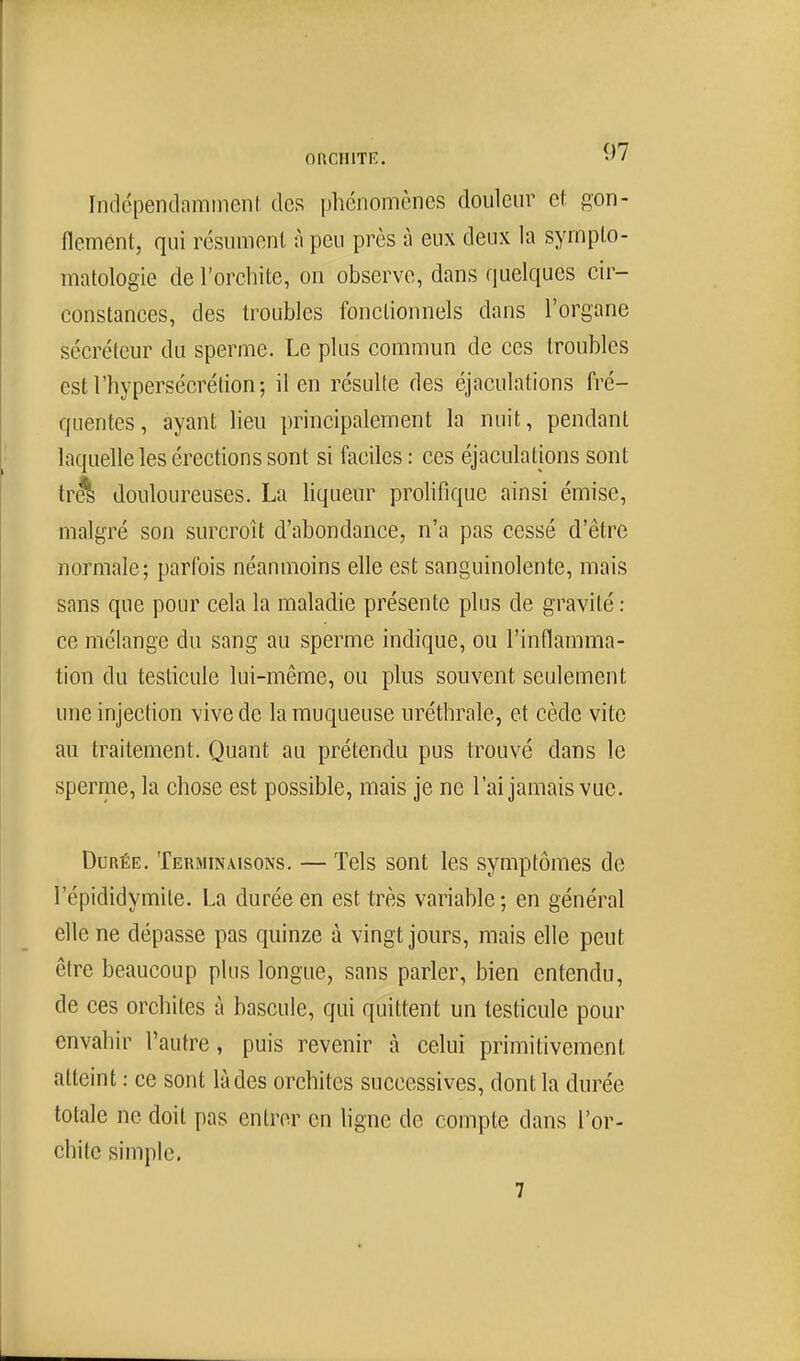 onciiiTn:. -'7 Indépendamment des phénomènes douleur et gon- flement, qui résument à peu près à eux deux la syrnplo- matologie de l'orchite, on observe, dans quelques cir- constances, des troubles fonctionnels dans l'organe sécréteur du sperme. Le plus commun de ces troubles est l'hypersécrétion; il en résulte des éjaculations fré- quentes, ayant Heu principalement la nuit, pendant laquelle les érections sont si faciles : ces éjaculations sont tr^ douloureuses. La liqueur prohfique ainsi émise, malgré son surcroît d'abondance, n'a pas cessé d'être normale; parfois néanmoins elle est sanguinolente, mais sans que pour cela la maladie présente plus de gravité : ce mélange du sang au sperme indique, ou l'inflamma- tion du testicule lui-même, ou plus souvent seulement une injection vive de la muqueuse uréthrale, et cède vite au traitement. Quant au prétendu pus trouvé dans le sperme, la chose est possible, mais je ne l'ai jamais vue. Durée. Terminaisons. — Tels sont les symptômes de l'épididymite. La durée en est très variable; en général elle ne dépasse pas quinze à vingt jours, mais elle peut être beaucoup plus longue, sans parler, bien entendu, de ces orchites à bascule, qui quittent un testicule pour envahir l'autre, puis revenir à celui primitivement atteint : ce sont là des orchites successives, dont la durée totale ne doit pas entrer en ligne de compte dans l'or- chite simple. 7