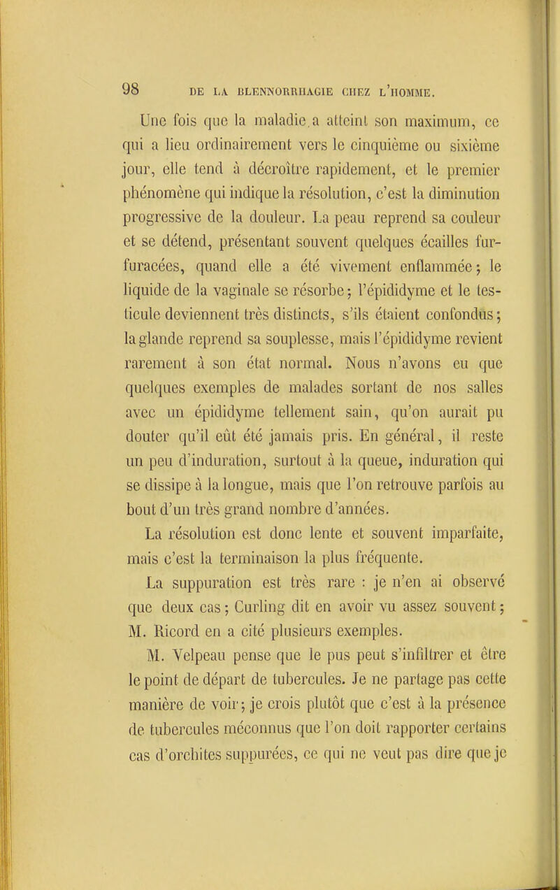 Une fois que la maladie.a atteint son maximum, ce qui a lieu ordinairement vers le cinquième ou sixième jour, elle tend à décroître rapidement, et le premier phénomène qui indique la résolution, c'est la diminution progressive de la douleur. La peau reprend sa couleur et se détend, présentant souvent quelques écailles fur- furacées, quand elle a été vivement enflammée ; le liquide de la vaginale se résorbe; l'épididyme et le tes- ticule deviennent très distincts, s'ils étaient confondus; la glande reprend sa souplesse, mais l'épididyme revient rarement à son état normal. Nous n'avons eu que quelques exemples de malades sortant de nos salles avec un épididyme tellement sain, qu'on aurait pu douter qu'il eiit été jamais pris. En général, il reste un peu d'induration, surtout à la queue, induration qui se dissipe à la longue, mais que l'on retrouve parfois au bout d'un très grand nombre d'années. La résolution est donc lente et souvent imparfaite, mais c'est la terminaison la plus fréquente. La suppuration est très rare : je n'en ai observe que deux cas ; Curling dit en avoir vu assez souvent ; M. Ricord en a cité plusieurs exemples. M. Velpeau pense que le pus peut s'infiltrer et être le point de départ de tubercules. Je ne partage pas cette manière de voii' ; je crois plutôt que c'est à la présence de tubercules méconnus que l'on doit rapporter certains cas d'orchites suppurées, ce qui ne veut pas dire que je