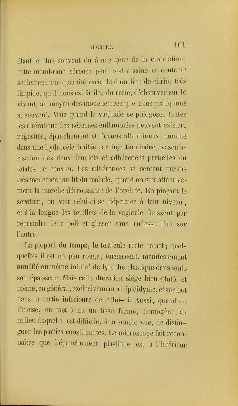 ORCIilTE. J^^A ékint le plus souvent dû à une geuc de la circulalioii, cette membrane séreuse peut rester saine et contenir seulement une quantité variable d'un liquide citrin, très limpide, (]u'il nous est facile, du reste, d'observer sur le vivant, au moyen des mouchetures que nouspraliquons si souvent. Mais quand la vaginale se phlogose, toutes les altérations des séreuses enllammées peuvent exister, rugosités, épanchement et flocons albumineux, comme dans mie hydrocèle traitée par injection iodée, vascula- risation des deux feuillets et adhérences partielles ou totales de ceux-ci. Ces adhérences se sentent parfois très facilement au lit du malade, quand on suit attentive- ment la marche décroissante de l'orchite. En pinçant le scrotum, on voit celui-ci se déprimer à leur niveau, et à la longue les feuillets delà vaginale finissent par reprendre leur poli et glisser sans rudesse l'un sur l'autre. La plupart du temps, le testicule reste intact ; quel- quefois il est un peu rouge, turgescent, manifestement tuméfié ou même infiltré de lymphe plastique dans toute son épaisseur. Mais cette altération siège bien plutôt et même, en général, exclusivement àTépididynie, etsurtout dans la partie inférieure de celui-ci. Aussi, quand on l'incise, on met à nu un tissu ferme, homogène, au milieu duquel il est difficile, à la simple vue, de distin- guer les parties consfituantes. Le microscope fait recon- naître que l'épanchement plastique est à l'intérieur