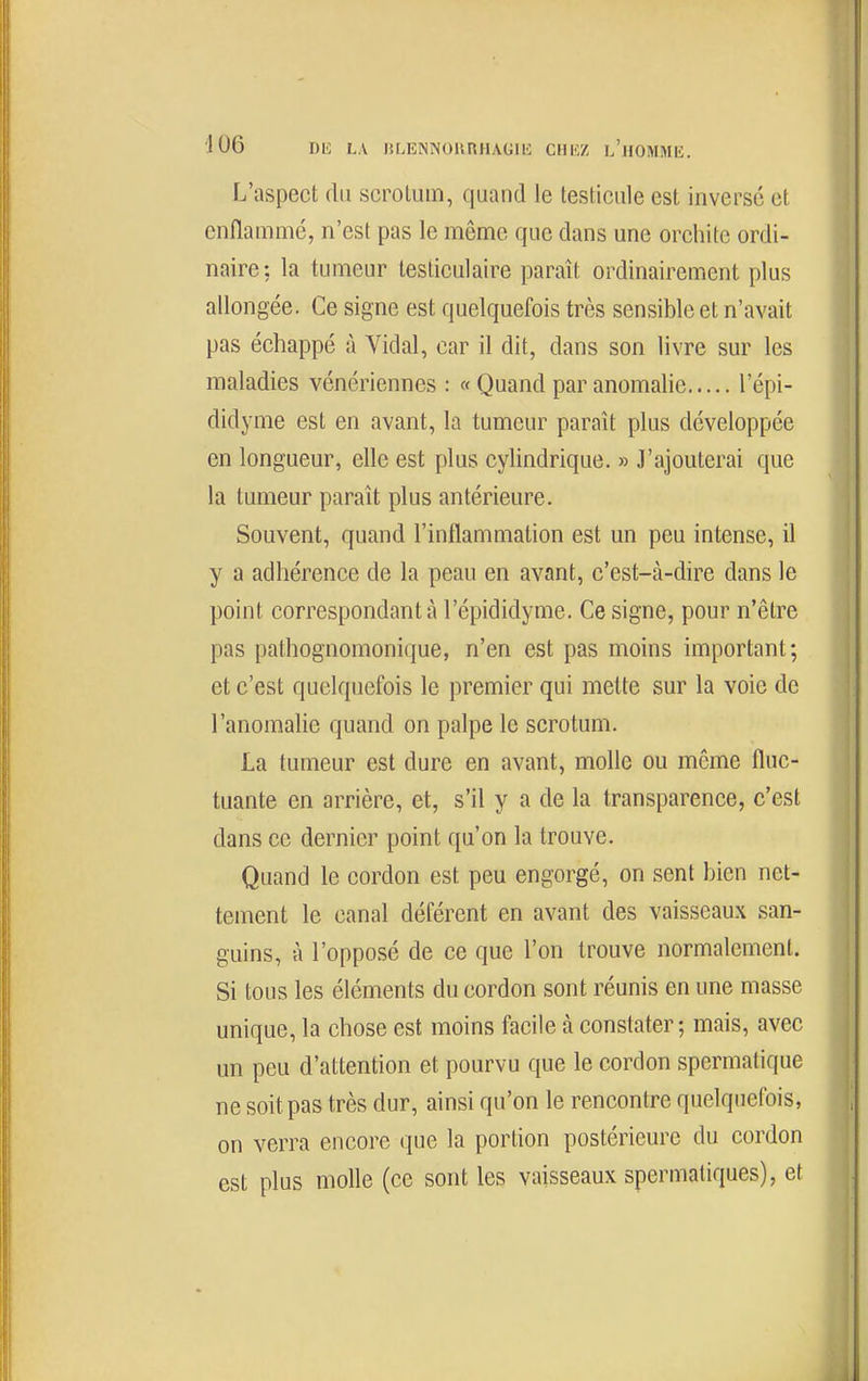 ■106 1)10 LA liLlîINNOlinHAGIlC CHKZ l'hOMMIÎ. L'aspect du scrotum, quand le testicule est inversé et enflammé, n'est pas le même que dans une orchite ordi- naire: la tumeur testiculaire paraît ordinairement plus allongée. Ce signe est quelquefois très sensible et n'avait pas échappé à Vidal, car il dit, dans son livre sur les maladies vénériennes : « Quand par anomalie l'épi- didyme est en avant, la tumeur paraît plus développée en longueur, elle est plus cylindrique. » J'ajouterai que la tumeur paraît plus antérieure. Souvent, quand l'inflammation est un peu intense, il y a adhérence de la peau en avant, c'est-à-dire dans le point correspondant à l'épididyme. Ce signe, pour n'être pas pathognomonique, n'en est pas moins important; et c'est quelquefois le premier qui mette sur la voie de l'anomalie quand on palpe le scrotum. La tumeur est dure en avant, molle ou même fluc- tuante en arrière, et, s'il y a de la transparence, c'est dans ce dernier point qu'on la trouve. Quand le cordon est peu engorgé, on sent bien net- tement le canal déférent en avant des vaisseaux san- guins, à l'opposé de ce que l'on trouve normalement. Si tous les éléments du cordon sont réunis en une masse unique, la chose est moins facile à constater; mais, avec un peu d'attention et pourvu que le cordon spermatique ne soit pas très dur, ainsi qu'on le rencontre quelquefois, on verra encore que la portion postérieure du cordon est plus molle (ce sont les vaisseaux spermatiques), et