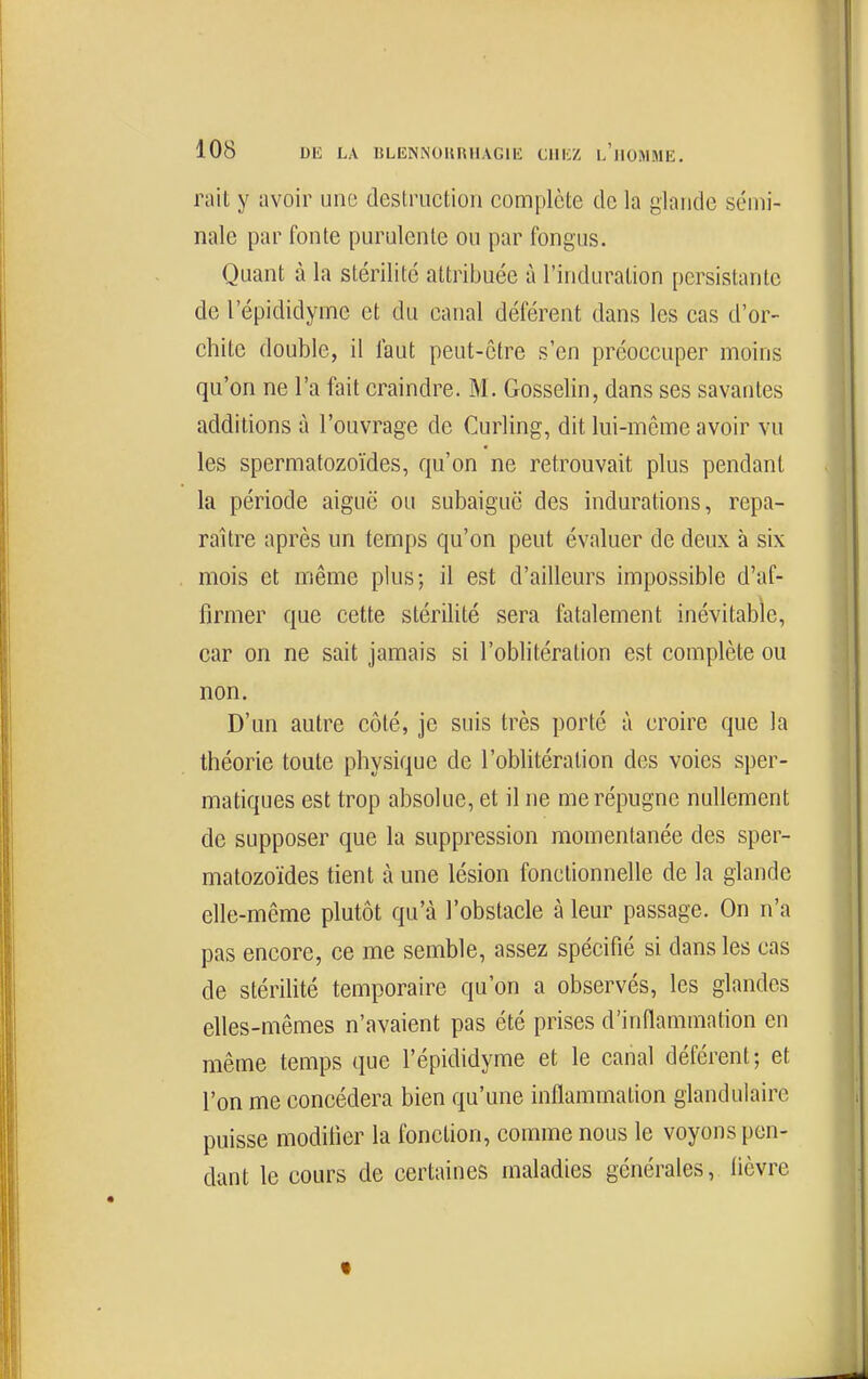 rait y avoir une destruction complète de la glande sémi- nale par fonte purulente ou par fongus. Quant à la stérilité attribuée à l'induration persistante de l'épididyme et du canal déférent dans les cas d'or- chite double, il faut peut-être s'en préoccuper moins qu'on ne l'a fait craindre. M. Gosselin, dans ses savantes additions à l'ouvrage de Curling, dit lui-même avoir vu les spermatozoïdes, qu'on ne retrouvait plus pendant la période aiguë ou subaiguc des indurations, repa- raître après un temps qu'on peut évaluer de deux à six mois et même plus; il est d'ailleurs impossible d'af- firmer que cette stérilité sera fatalement inévitable, car on ne sait jamais si l'oblitération est complète ou non. D'un autre côté, je suis très porté à croire que la théorie toute physique de l'oblitération des voies sper- matiques est trop absolue, et il ne me répugne nullement de supposer que la suppression momentanée des sper- matozoïdes tient à une lésion fonctionnelle de la glande elle-même plutôt qu'à l'obstacle à leur passage. On n'a pas encore, ce me semble, assez spécifié si dans les cas de stérilité temporaire qu'on a observés, les glandes elles-mêmes n'avaient pas été prises d'inflammation en même temps que l'épididyme et le canal déférent; et l'on me concédera bien qu'une inflammation glandulaire puisse modifier la fonction, comme nous le voyons pen- dant le cours de certaines maladies générales, lièvre «