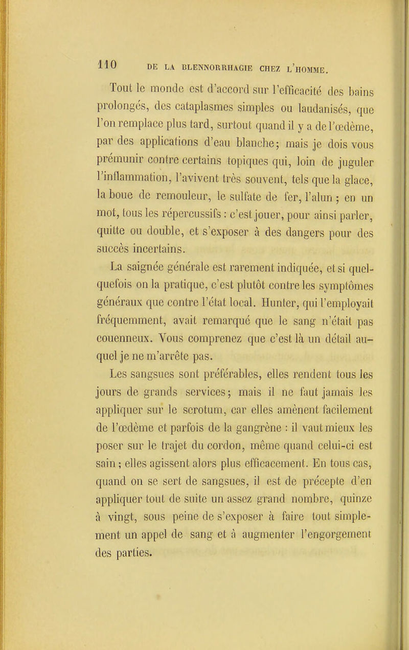 Tout le monde est d'accord sur l'efficacité des bains prolongés, des cataplasmes simples ou laudanisés, que l'on remplace plus tard, surtout quand il y a de l'œdème, par des applications d'eau blanche; mais je dois vous prémunir contre certains topiques qui, loin de juguler l'inflammation, l'avivent très souvent, tels que la glace, la boue de rémouleur, le sulfate de fer, l'alun ; en un mot, tous les répercussifs : c'est jouer, pour ainsi parler, quitte ou double, et s'exposer à des dangers pour des succès incertains. La saignée générale est rarement indiquée, et si quel- quefois on la pratique, c'est plutôt contre les symptômes généraux que contre l'état local. Hunter, qui l'employait fréquemment, avait remarqué que le sang n'était pas couenneux. Vous comprenez que c'est là un détail au- quel je ne m'arrête pas. Les sangsues sont préférables, elles rendent tous les jours de grands services ; mais il ne faut jamais les appliquer sur le scrotum, car elles amènent facilement de l'œdème et parfois de la gangrène : il vaut mieux les poser sur le trajet du cordon, même quand celui-ci est sain ; elles agissent alors plus efficacement. En tous cas, quand on se sert de sangsues, il est de précepte d'en appliquer tout de suite un assez grand nombre, quinze à vingt, sous peine de s'exposer à faire tout simple- ment un appel de sang et à augmenter l'engorgement des parties.