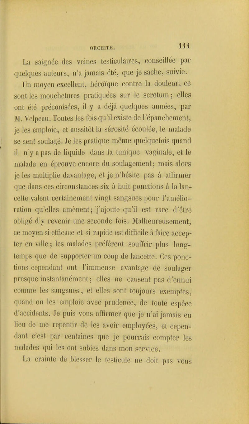 La saignée des veines testiciilaires, conseillée par quelques auteurs, n'a jamais été, que je sache, suivie. Un moyen excellent, héroïque contre la douleur, ce sont les mouchetures pratiquées sur le scrotum ; elles ont été préconisées, il y a déjà quelques années, par M. Velpeau. Toutes les fois qu'il existe de l'épanchement, je les emploie, et aussitôt la sérosité écoulée, le malade se sent soulagé. Je les pratique même quelquefois quand il n'y a pas de liquide dans la tunique vaginale, et le malade en éprouve encore du soulagement; mais alors je les multiplie davantage, et je n'hésite pas à affirmer que dans ces circonstances six à huit ponctions à la lan- cette valent certainement vingt sangsues pour l'amélio- ration qu'elles amènent; j'ajoute qu'il est rare d'être obligé d'y revenir une seconde fois. Malheureusement, ce moyen si efficace et si rapide est difficile à faire accep- ter en ville; les malades préfèrent souffrir plus long- temps que de supporter un coup de lancette. Ces ponc- tions cependant ont l'immense avantage de soulager presque instantanément ; elles ne causent pas d'ennui comme les sangsues, et elles sont toujours exemptes, quand on les emploie avec prudence, de toute espèce d'accidents. Je puis vous affirmer que je n'ai jamais eu lieu de me repentir de les avoir employées, et cepen- dant c'est par centaines que je pourrais compter les malades qui les ont subies dans mon service. La crainte de blesser le testicule ne doit pas vous