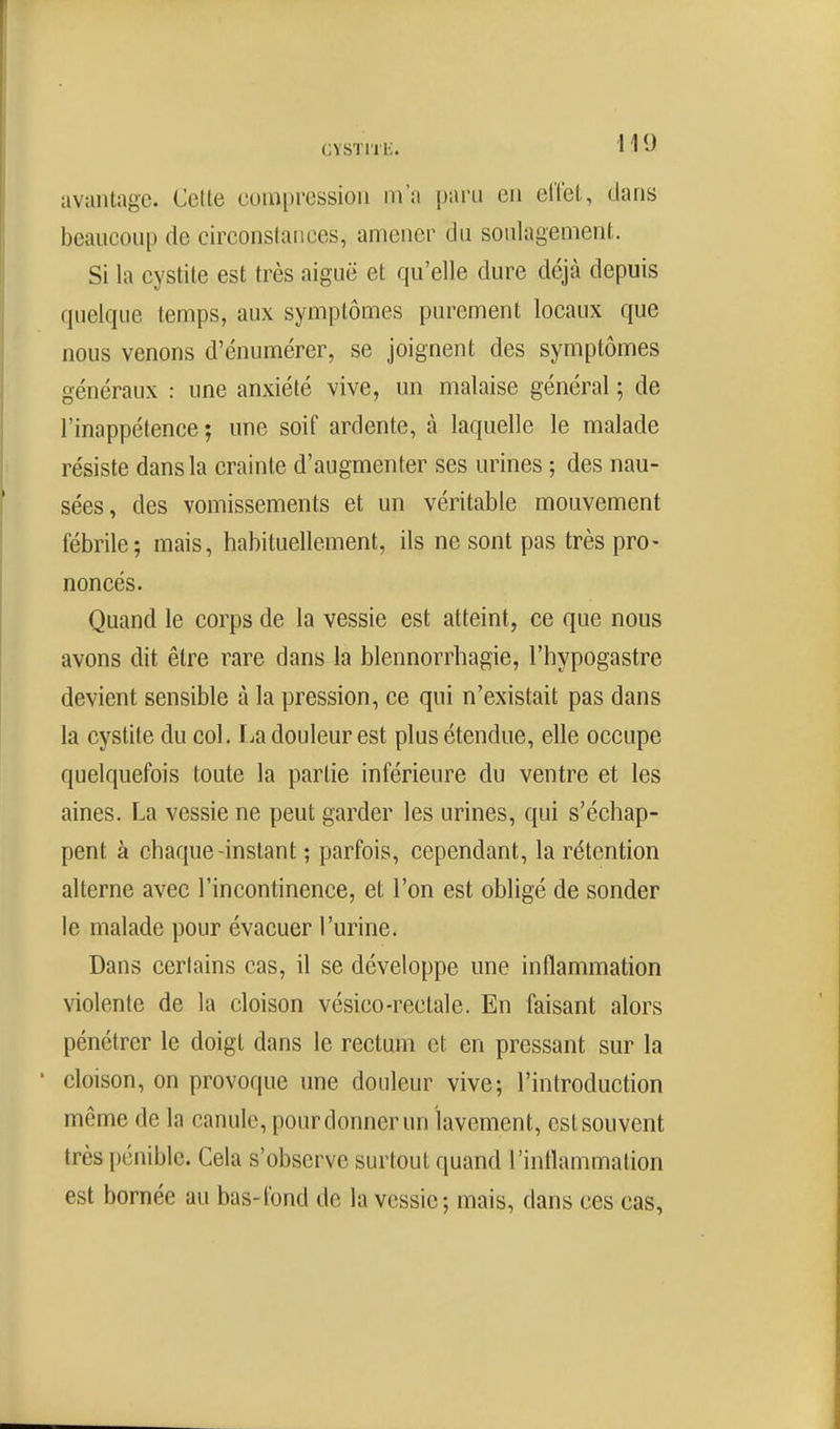 avantage. Cette cumprcssioii m'a paru en clïet, dans beaucoup de circonstances, amener du soulagement. Si la cystite est très aiguë et qu'elle dure déjà depuis quelque temps, aux symptômes purement locaux que nous venons d'énumérer, se joignent des symptômes généraux : une anxiété vive, un malaise général ; de l'inappétence ; une soif ardente, à laquelle le malade résiste dans la crainte d'augmenter ses urines ; des nau- sées, des vomissements et un véritable mouvement fébrile; mais, habituellement, ils ne sont pas très pro- noncés. Quand le corps de la vessie est atteint, ce que nous avons dit être rare dans la blennorrhagie, l'hypogastre devient sensible à la pression, ce qui n'existait pas dans la cystite du col. I^a douleur est plus étendue, elle occupe quelquefois toute la partie inférieure du ventre et les aines. La vessie ne peut garder les urines, qui s'échap- pent à chaque-instant ; parfois, cependant, la rétention alterne avec l'incontinence, et l'on est obligé de sonder le malade pour évacuer l'urine. Dans certains cas, il se développe une inflammation violente de la cloison vésico-rectale. En faisant alors pénétrer le doigt dans le rectum et en pressant sur la ' cloison, on provoque une douleur vive; l'introduction même de la canule, pour donner un lavement, est souvent très pénible. Cela s'observe surtout quand l'inflammation est bornée au bas-fond de la vessie; mais, dans ces cas,