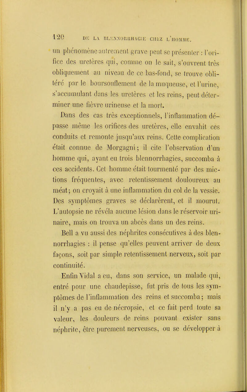 liU DK L\ IÎM:.N.NUIlltH.\G;i; ClIlvZ l/ll()M>li:. 1111 phénomène aiitromcnl, {^ravc peut se présenler : l'ori- fice des urclèrcs qui, comme on le sait, s'ouvrent 1res obliquement au niveau de ce bas-fond, se trouve obli- téré par le boursoiinement de la muqueuse, et l'urine, s'accumulant dans les uretères et les reins, peut déter- miner une fièvre urineuse et la mort. Dans des cas très exceptionnels, l'inflammation dé- passe même les orifices des uretères, elle envabit ces conduits et remonte jusqu'aux reins. Cette complication était connue de Morgagni; il cite l'observation d'un homme qui, ayant eu trois blennorrhagies, succomba à ces accidents. Cet homme était tourmenté par des mic- tions fréquentes, avec retentissement douloureux au méat; on croyait à une inflammation du col de la vessie. Des symptômes graves se déclarèrent, et il mourut. L'autopsie ne révéla aucune lésion dans le réservoir uri- naire, mais on trouva un abcès dans un des reins. Bell a vu aussi des néphrites consécutives à des blen- norrhagies : il pense qu'elles peuvent arriver de deux façons, soit par simple retentissement nerveux, soit par continuité. Enfin Yidal a eu, dans son service, un malade qui, entré pour une chaudepisse, fut pris de tous les sym- ptômes de l'inflammation des reins et succomba; mais il n'y a pas eu de nécropsie, et ce fait perd toute sa valeur, les douleurs de reins pouvant exister sans néphrite, être purement nerveuses, ou se développer à