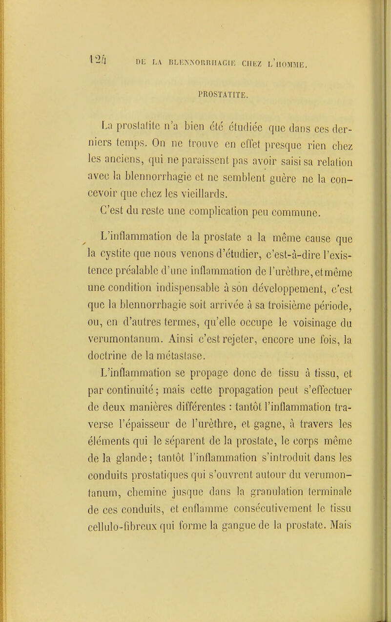 1)L LA ril.KNNOUnilACIK ClllsZ l/llOMMIi. PROSTATITE. L;i pmshililc n'a bien clé étudiée que dans ces der- niers temps. On ne trouve en effet presque rien chez les anciens, qui ne paraissent pas avoir saisi sa relation avec la blennorrhagie et ne semblent guère ne la con- cevoir que chez les vieillards. C'est du reste une complication peu commune. L'inflammation de la prostate a la même cause que la cystite que nous venons d'étudier, c'est-à-dire l'exis- tence préalable d'une inflammation de rurèthre,etmôme une condition indispensable à son développement, c'est que la blennorrhagie soit arrivée à sa troisième période, ou, en d'autres termes, qu'elle occupe le voisinage du verumontanum. Ainsi c'est rejeter, encore une Ibis, la doctrine de la métastase. L'inflammation se propage donc de tissu à tissu, et par continuité ; mais cette propagation peut s'effectuer de deux manières différentes : tantôt l'inflammation tra- verse l'épaisseur de l'urèthre, et gagne, à travers les éléments qui le séparent de la prostate, le corps même de la glande; tantôt l'inflammation s'introduit dans les conduits prostatiques qui s'ouvrent autour du verumon- tanum, chemine jusque dans la granulation terminale de ces conduits, et enflamme conséculivement le tissu cellulo-rd)reuxqui forme la gangue de la prostate. Mais