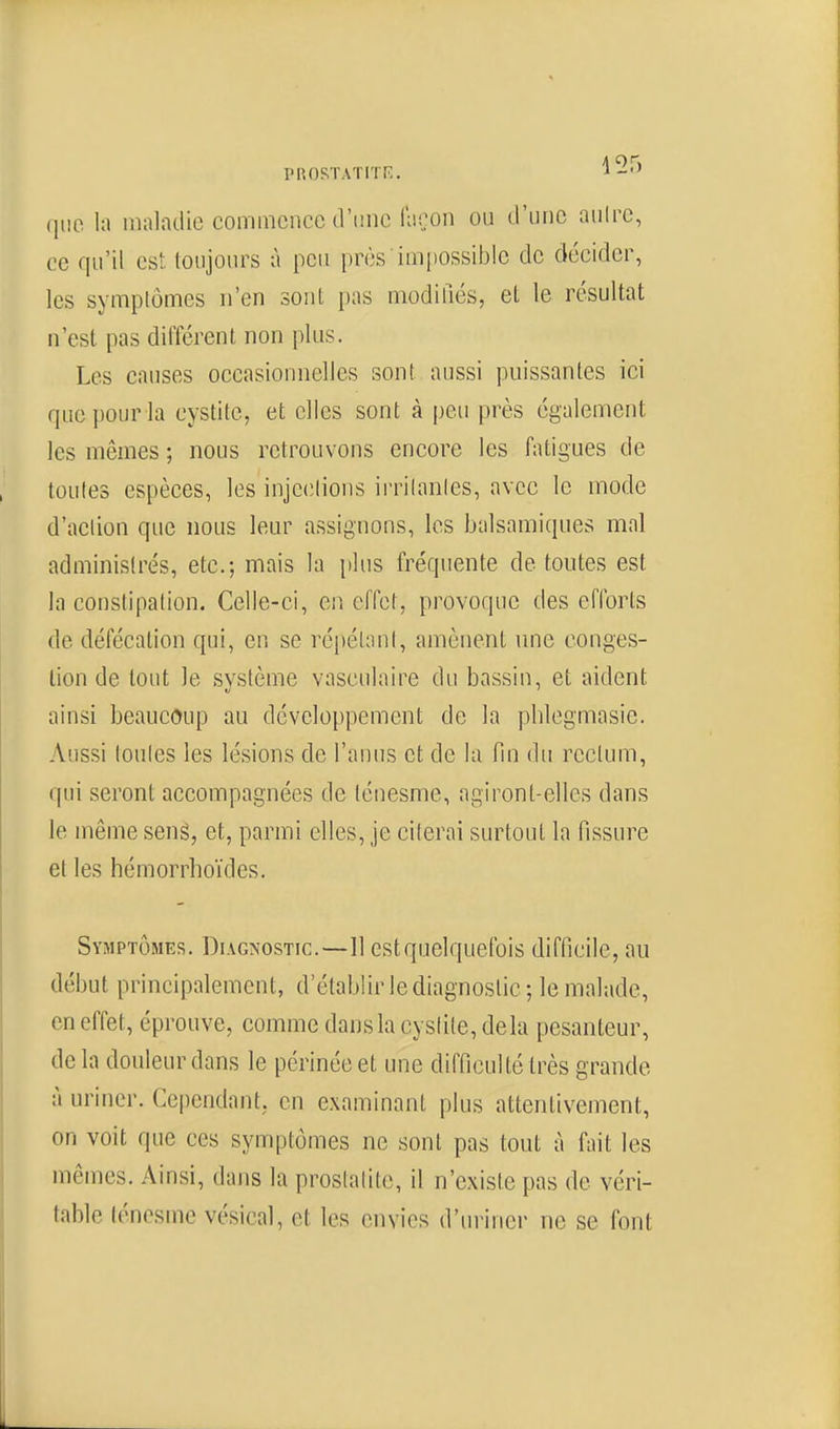 PROSTATrrr:. que In maladie commence d'tiiic façon ou d'une aulrc, ce qu'il est toujours à peu [)rès impossible de décider, les symptômes n'en sont i)as modifiés, et le résultat n'est pas différent non plus. Les causes occasionnelles sont aussi puissantes ici que pour la cystite, et elles sont à peu près également les mêmes ; nous retrouvons encore les fatigues de toutes espèces, les injeclions irrilanles, avec le mode d'action que nous leur assignons, les balsamiques mal administrés, etc.; mais la plus fréquente de toutes est la constipation. Celle-ci, en effet, provoque des efforts de défécation qui, er. se répétant, amènent une conges- tion de tout le système vasculaire du bassin, et aident ainsi beaucoup au développement de la phlegmasie. Aussi toutes les lésions de l'anus et de la fin du rectum, qui seront accompagnées de ténesme, agiront-elles dans le même seng, et, parmi elles, je citerai surtout la fissure et les hémorrhoïdes. Symptômes. Diagnostic.—11 est quelquefois difficile, au début principalement, d'établir le diagnostic ; le malade, en effet, éprouve, comme dans la cystite, delà pesanteur, delà douleur dans le périnée et une difficulté très grande à uriner. Cependant, en examinant plus attentivement, on voit que ces symptômes ne sont pas tout à fait les mêmes. Ainsi, dans la prostatito, il n'existe pas de véri- table ténesme vésical, et les envies d'uriner ne se font