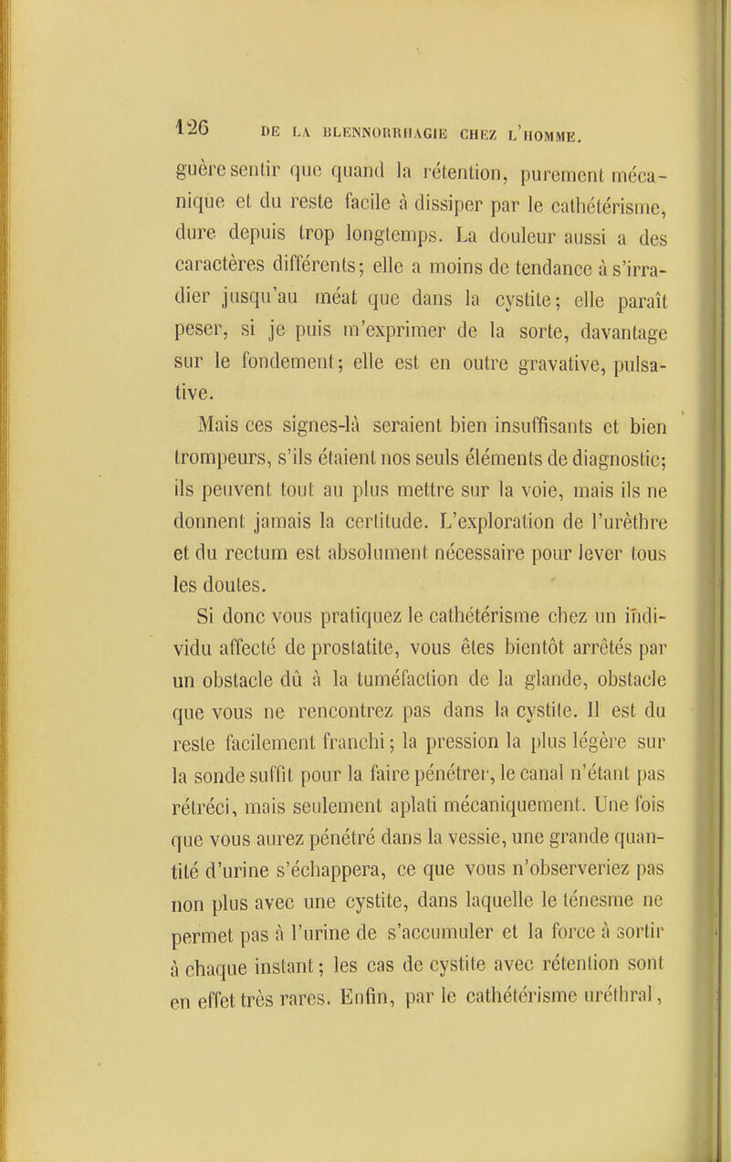 guère sentir que quand la réienlion, purement méca- nique et du reste facile à dissiper par le calhétérisme, dure depuis trop longtemps. La douleur aussi a des caractères différents; elle a moins de tendance à s'irra- dier jusqu'au méat que dans la cystite; elle paraît peser, si je puis m'exprimer de la sorte, davantage sur le fondement ; elle est en outre gravative, pulsa- tive. Mais ces signes-là seraient bien insuffisants et bien trompeurs, s'ils étaient nos seuls éléments de diagnostic; ils peuvent tout au plus mettre sur la voie, mais ils ne donnent jamais la certitude. L'exploration de l'urèthre et du rectum est absolument nécessaire pour lever tous les doutes. Si donc vous pratiquez le cathétérisme chez un indi- vidu affecté de prostatite, vous êtes bientôt arrêtés par un obstacle dû à la tuméfaction de la glande, obstacle que vous ne rencontrez pas dans la cystite. 11 est du reste facilement franchi ; la pression la plus légère sur la sonde suffit pour la faire pénétrer, le canal n'étant pas rétréci, mais seulement aplati mécaniquement. Une fois que vous aurez pénétré dans la vessie, une grande quan- tité d'urine s'échappera, ce que vous n'observeriez pas non plus avec une cystite, dans laquelle le lénesme ne permet pas à l'urine de s'accumuler et la force à sortir à chaque instant ; les cas de cystite avec rétention sont en effet très rares. Enfin, par le cathétérisme uréthral,