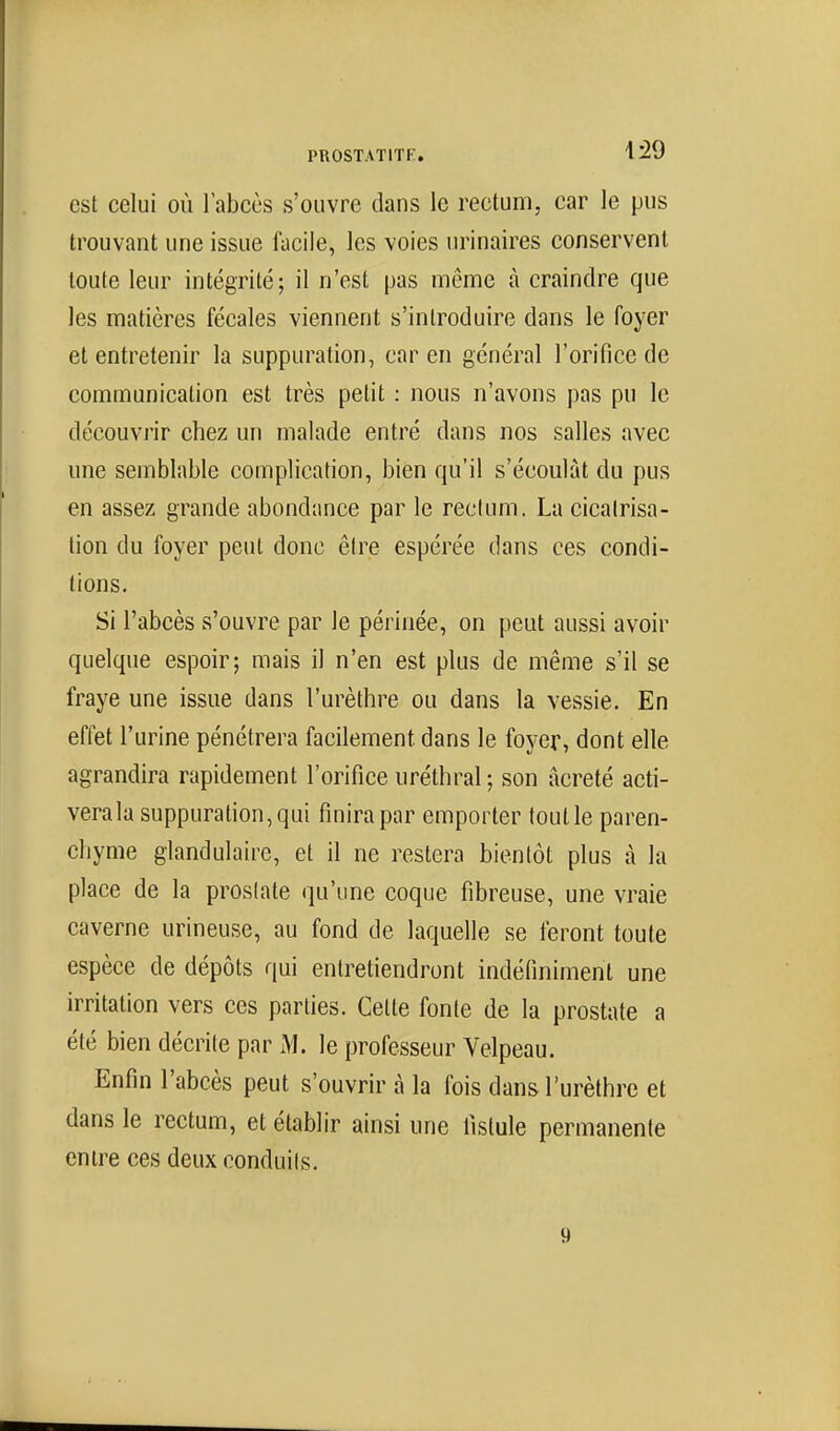 PROSTATITE, 1^9 est celui où l'abcès s'ouvre dans le rectum, car le pus trouvant une issue facile, les voies lu^naires conservent toute leur intégrité; il n'est pas même à craindre que les matières fécales viennent s'introduire dans le foyer et entretenir la suppuration, car en général l'orifice de communication est très petit : nous n'avons pas pu le découvrir chez un malade entré dans nos salles avec une semblable complication, bien qu'il s'écoulât du pus en assez grande abondance par le rectum. La cicatrisa- tion du foyer peut donc être espérée dans ces condi- tions. Si l'abcès s'ouvre par le périnée, on peut aussi avoir quelque espoir; mais il n'en est plus de même s'il se fraye une issue dans l'urèthre ou dans la vessie. En effet l'urine pénétrera facilement dans le foyer, dont elle agrandira rapidement l'orifice uréthral ; son âcrefé acti- verai suppuration, qui finira par emporter toutle paren- chyme glandulaire, et il ne restera bientôt plus à la place de la prostate qu'une coque fibreuse, une vraie caverne urineuse, au fond de laquelle se feront toute espèce de dépôts qui entretiendront indéfiniment une irritation vers ces parties. Cette fonte de la prostate a été bien décrite par M. le professeur Velpeau. Enfin l'abcès peut s'ouvrir à la fois dans l'urèthre et dans le rectum, et établir ainsi une listule permanente entre ces deux conduits. 9