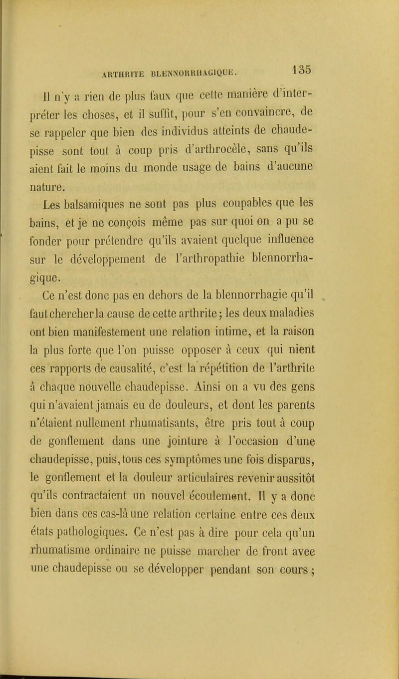 11 n'y a rien de plus faux que cette manière d'inter- préter les choses, et il suffit, pour s'en convaincre, de se rappeler que bien des individus atteints de chaude- pisse sont tout à coup pris d'artlirocèle, sans qu'ils aient fait le moins du monde usage de bains d'aucune nature. Les balsamiques ne sont pas plus coupables que les bains, et je ne conçois même pas sur quoi on a pu se fonder pour prétendre qu'ils avaient quelque influence sur le développement de l'arlhropathie blennorrlia- gique. Ce n'est donc pas en dehors de la blennorrhagie qu'il faut chercher la cause de cette arthrite ; les deux maladies ont bien manifestement une relation intime, et la raison la plus forte que l'on puisse opposer à ceux qui nient ces rapports de causahté, c'est la répétition de l'arthrite à chaque nouvelle chaudepisse. Ainsi on a vu des gens qui n'avaient jamais eu de douleurs, et dont les parents n'étaient nullement rhumatisants, être pris tout à coup de gonflement dans une jointure à l'occasion d'une chaudepisse, puis, tous ces symptômes une fois disparus, le gonflement et la douleur articulaires revenir aussitôt qu'ils contractaient un nouvel écoulement. Il y a donc bien dans ces cas-là une relation certaine entre ces deux états pathologiques. Ce n'est pas à dire pour cela qu'un rhumatisme ordinaire ne puisse marcher de front avec une chaudepisse ou se développer pendant son cours ;